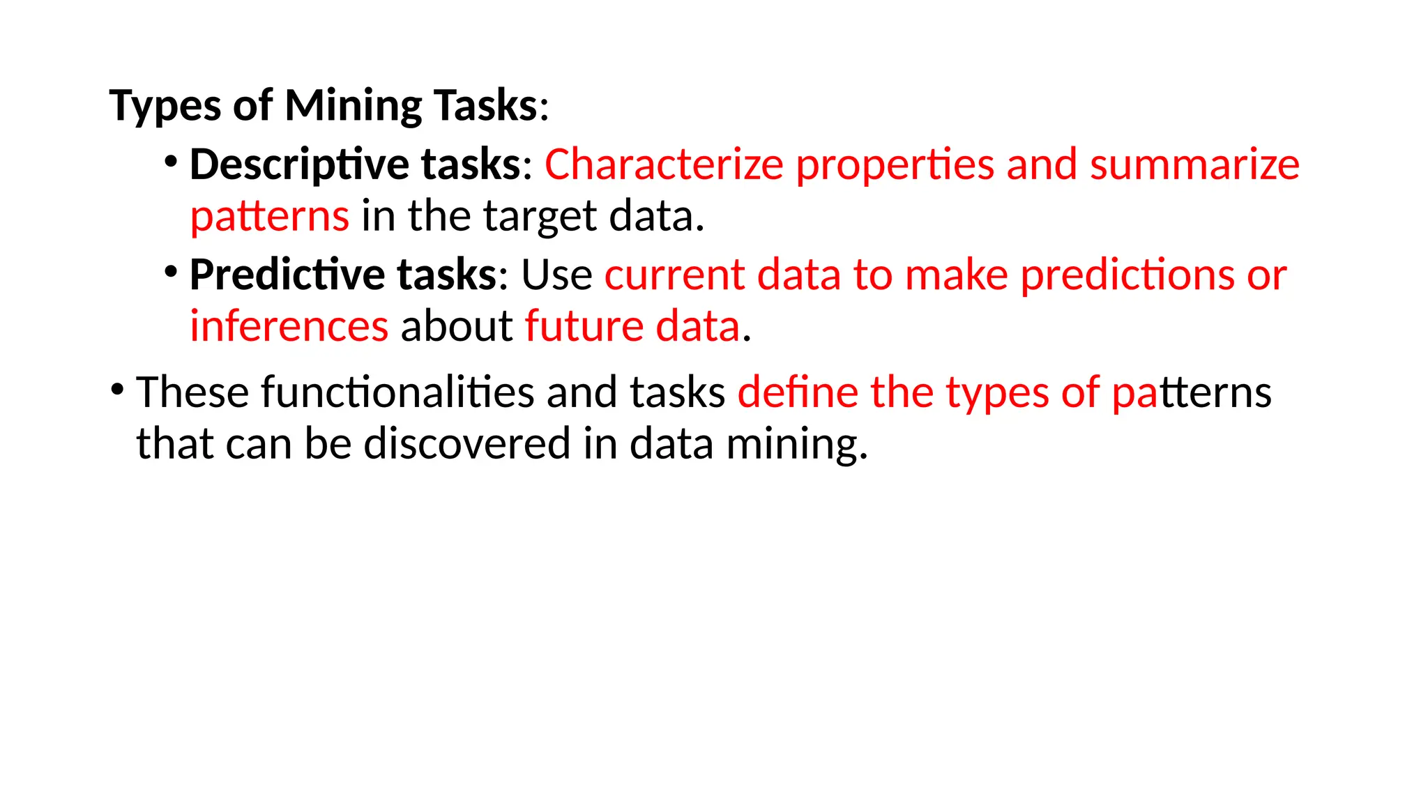 Types of Mining Tasks:
• Descriptive tasks: Characterize properties and summarize
patterns in the target data.
• Predictive tasks: Use current data to make predictions or
inferences about future data.
• These functionalities and tasks define the types of patterns
that can be discovered in data mining.
 