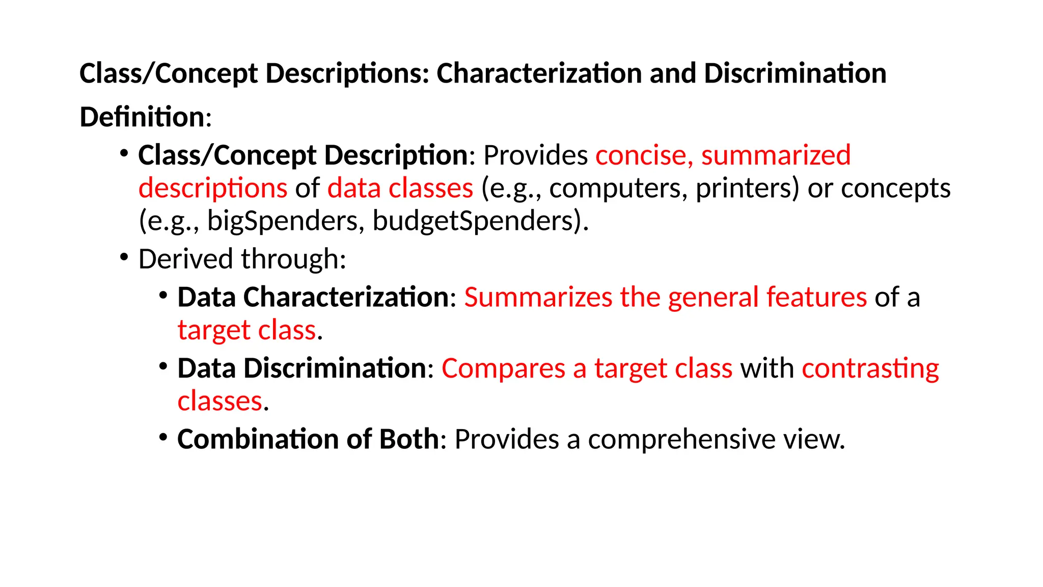 Class/Concept Descriptions: Characterization and Discrimination
Definition:
• Class/Concept Description: Provides concise, summarized
descriptions of data classes (e.g., computers, printers) or concepts
(e.g., bigSpenders, budgetSpenders).
• Derived through:
• Data Characterization: Summarizes the general features of a
target class.
• Data Discrimination: Compares a target class with contrasting
classes.
• Combination of Both: Provides a comprehensive view.
 