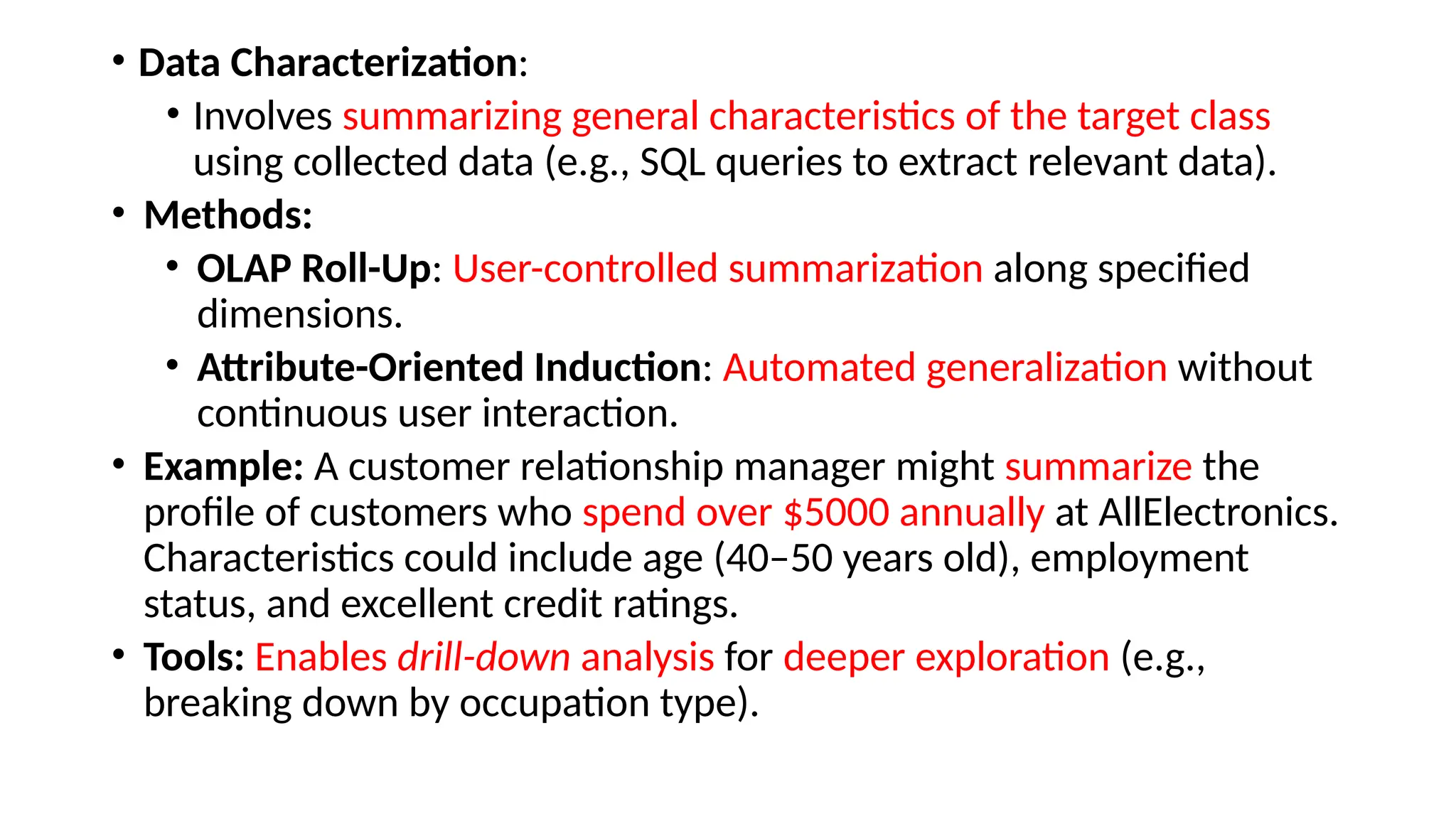 • Data Characterization:
• Involves summarizing general characteristics of the target class
using collected data (e.g., SQL queries to extract relevant data).
• Methods:
• OLAP Roll-Up: User-controlled summarization along specified
dimensions.
• Attribute-Oriented Induction: Automated generalization without
continuous user interaction.
• Example: A customer relationship manager might summarize the
profile of customers who spend over $5000 annually at AllElectronics.
Characteristics could include age (40–50 years old), employment
status, and excellent credit ratings.
• Tools: Enables drill-down analysis for deeper exploration (e.g.,
breaking down by occupation type).
 