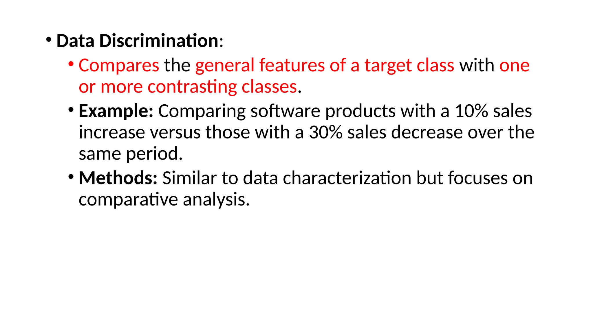 • Data Discrimination:
• Compares the general features of a target class with one
or more contrasting classes.
• Example: Comparing software products with a 10% sales
increase versus those with a 30% sales decrease over the
same period.
• Methods: Similar to data characterization but focuses on
comparative analysis.
 