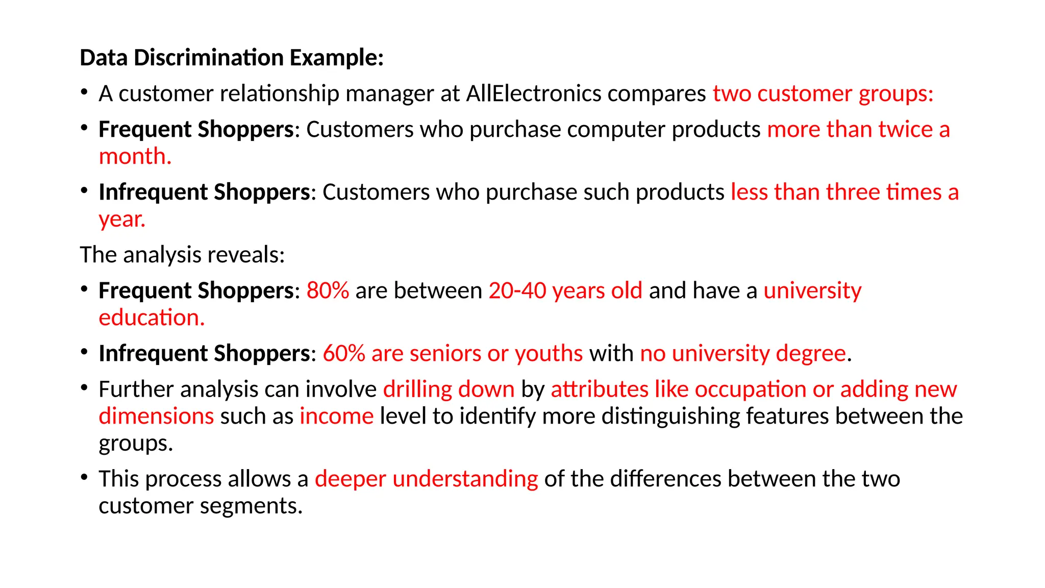 Data Discrimination Example:
• A customer relationship manager at AllElectronics compares two customer groups:
• Frequent Shoppers: Customers who purchase computer products more than twice a
month.
• Infrequent Shoppers: Customers who purchase such products less than three times a
year.
The analysis reveals:
• Frequent Shoppers: 80% are between 20-40 years old and have a university
education.
• Infrequent Shoppers: 60% are seniors or youths with no university degree.
• Further analysis can involve drilling down by attributes like occupation or adding new
dimensions such as income level to identify more distinguishing features between the
groups.
• This process allows a deeper understanding of the differences between the two
customer segments.
 