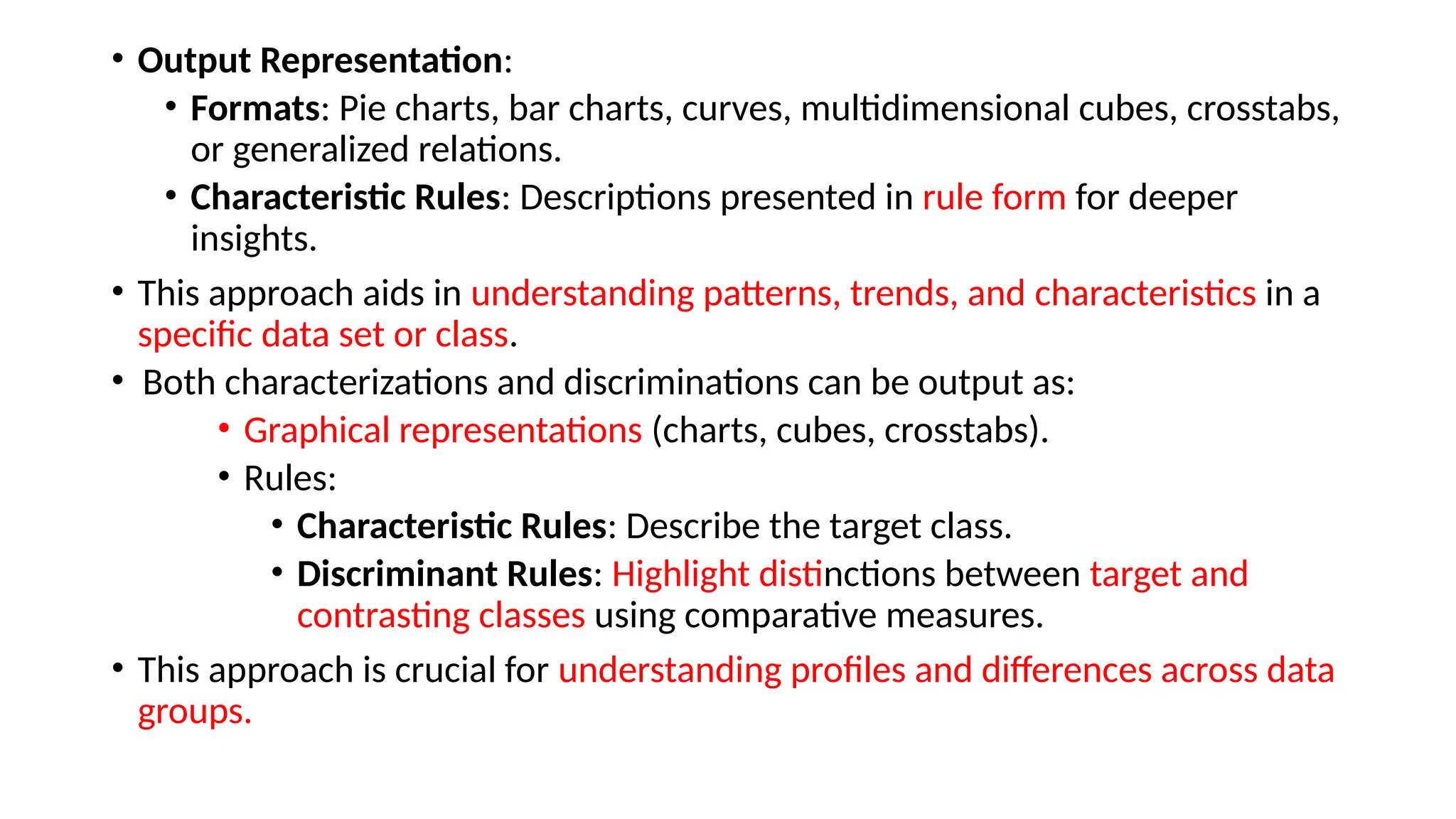 • Output Representation:
• Formats: Pie charts, bar charts, curves, multidimensional cubes, crosstabs,
or generalized relations.
• Characteristic Rules: Descriptions presented in rule form for deeper
insights.
• This approach aids in understanding patterns, trends, and characteristics in a
specific data set or class.
• Both characterizations and discriminations can be output as:
• Graphical representations (charts, cubes, crosstabs).
• Rules:
• Characteristic Rules: Describe the target class.
• Discriminant Rules: Highlight distinctions between target and
contrasting classes using comparative measures.
• This approach is crucial for understanding profiles and differences across data
groups.
 