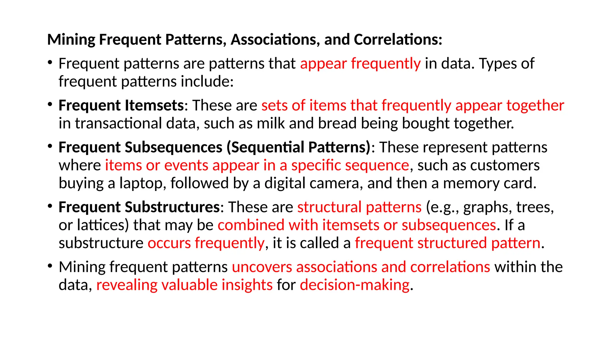 Mining Frequent Patterns, Associations, and Correlations:
• Frequent patterns are patterns that appear frequently in data. Types of
frequent patterns include:
• Frequent Itemsets: These are sets of items that frequently appear together
in transactional data, such as milk and bread being bought together.
• Frequent Subsequences (Sequential Patterns): These represent patterns
where items or events appear in a specific sequence, such as customers
buying a laptop, followed by a digital camera, and then a memory card.
• Frequent Substructures: These are structural patterns (e.g., graphs, trees,
or lattices) that may be combined with itemsets or subsequences. If a
substructure occurs frequently, it is called a frequent structured pattern.
• Mining frequent patterns uncovers associations and correlations within the
data, revealing valuable insights for decision-making.
 
