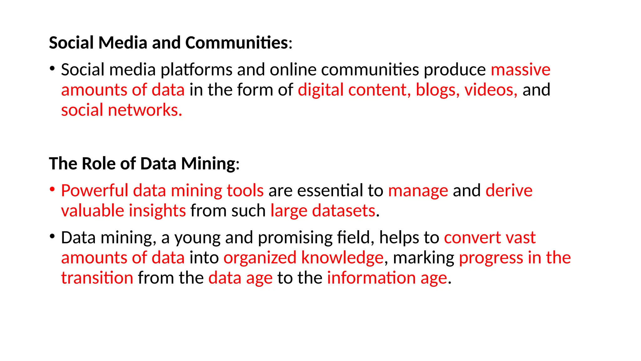 Social Media and Communities:
• Social media platforms and online communities produce massive
amounts of data in the form of digital content, blogs, videos, and
social networks.
The Role of Data Mining:
• Powerful data mining tools are essential to manage and derive
valuable insights from such large datasets.
• Data mining, a young and promising field, helps to convert vast
amounts of data into organized knowledge, marking progress in the
transition from the data age to the information age.
 