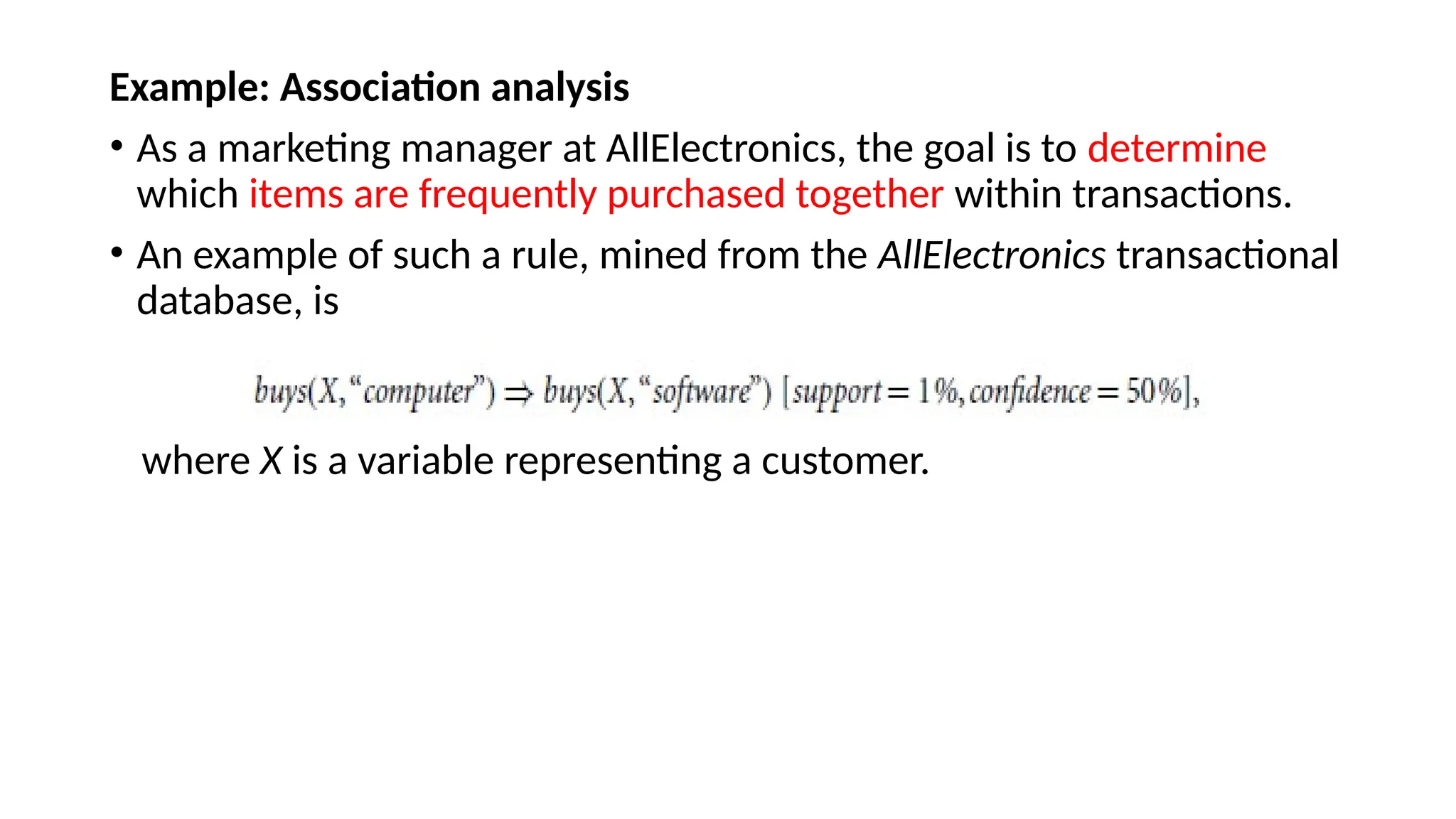 Example: Association analysis
• As a marketing manager at AllElectronics, the goal is to determine
which items are frequently purchased together within transactions.
• An example of such a rule, mined from the AllElectronics transactional
database, is
where X is a variable representing a customer.
 