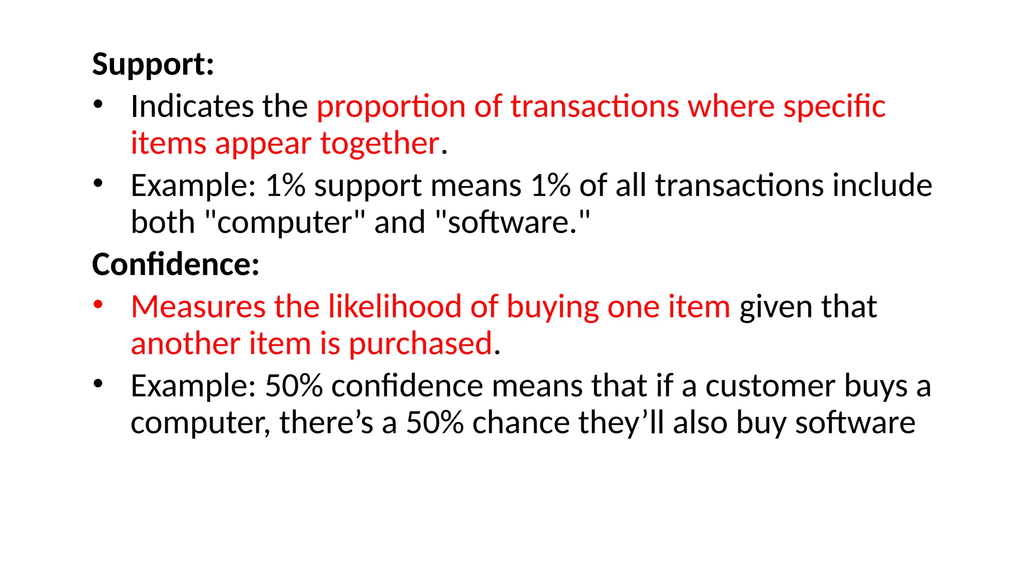 Support:
• Indicates the proportion of transactions where specific
items appear together.
• Example: 1% support means 1% of all transactions include
both "computer" and "software."
Confidence:
• Measures the likelihood of buying one item given that
another item is purchased.
• Example: 50% confidence means that if a customer buys a
computer, there’s a 50% chance they’ll also buy software
 