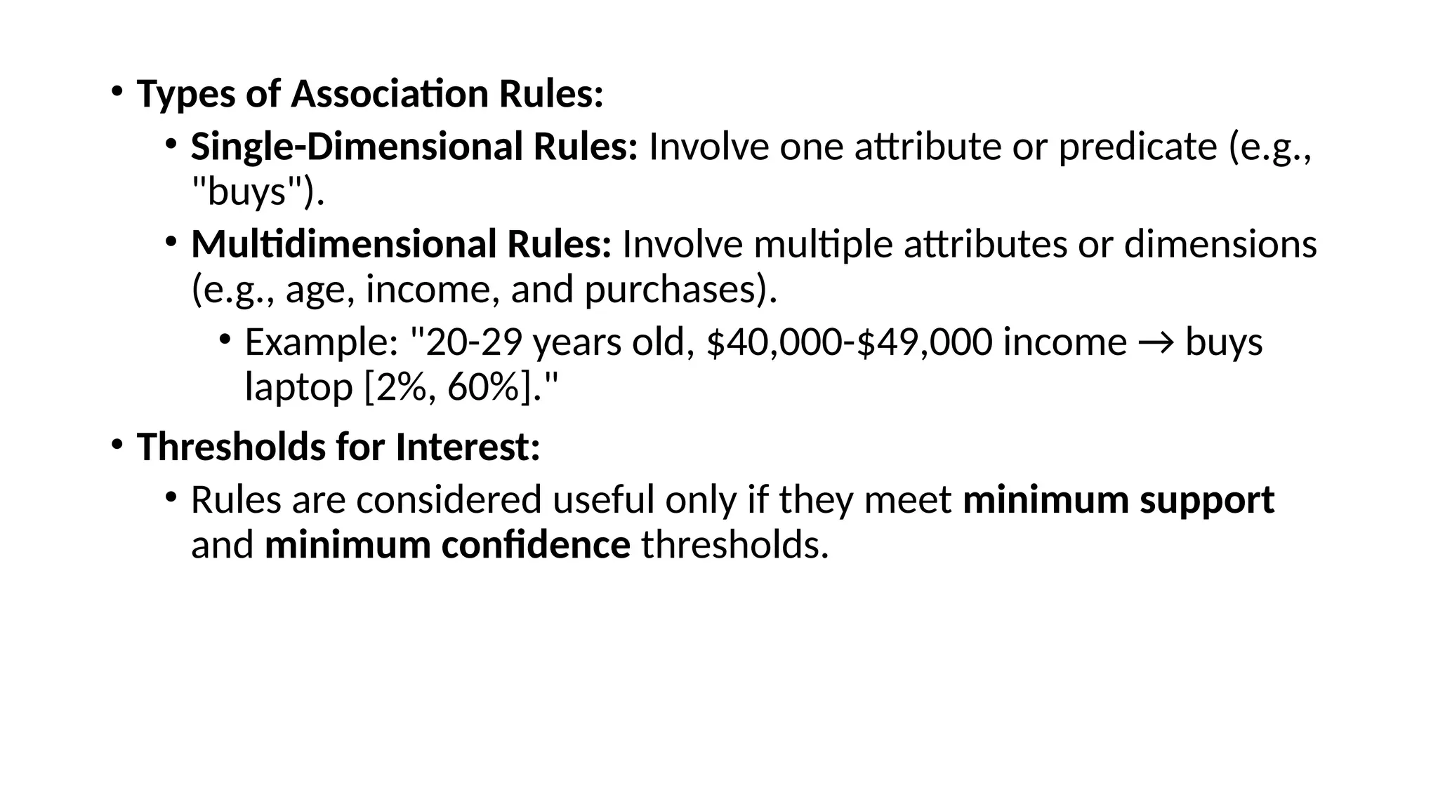 • Types of Association Rules:
• Single-Dimensional Rules: Involve one attribute or predicate (e.g.,
"buys").
• Multidimensional Rules: Involve multiple attributes or dimensions
(e.g., age, income, and purchases).
• Example: "20-29 years old, $40,000-$49,000 income → buys
laptop [2%, 60%]."
• Thresholds for Interest:
• Rules are considered useful only if they meet minimum support
and minimum confidence thresholds.
 