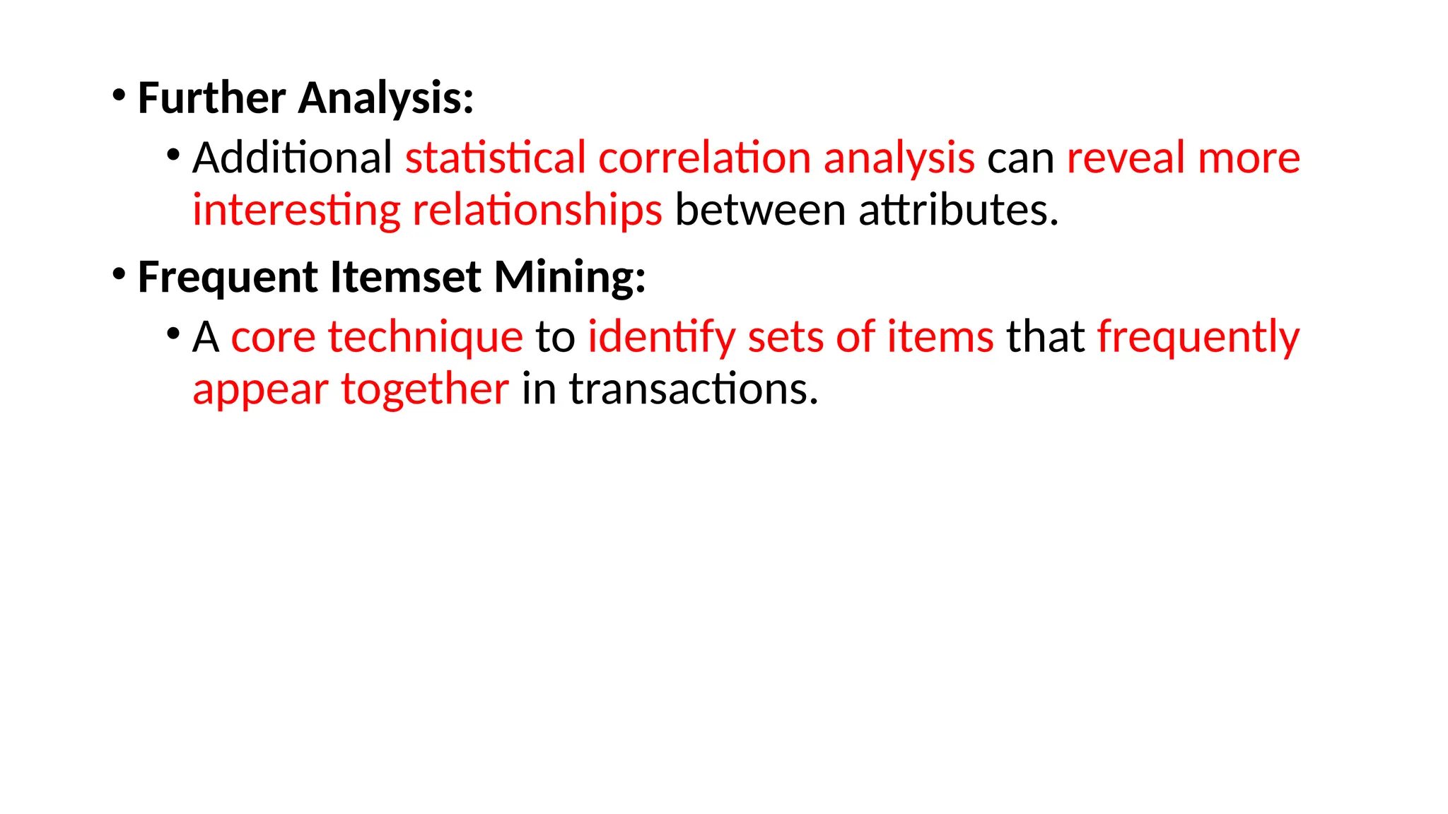 • Further Analysis:
• Additional statistical correlation analysis can reveal more
interesting relationships between attributes.
• Frequent Itemset Mining:
• A core technique to identify sets of items that frequently
appear together in transactions.
 