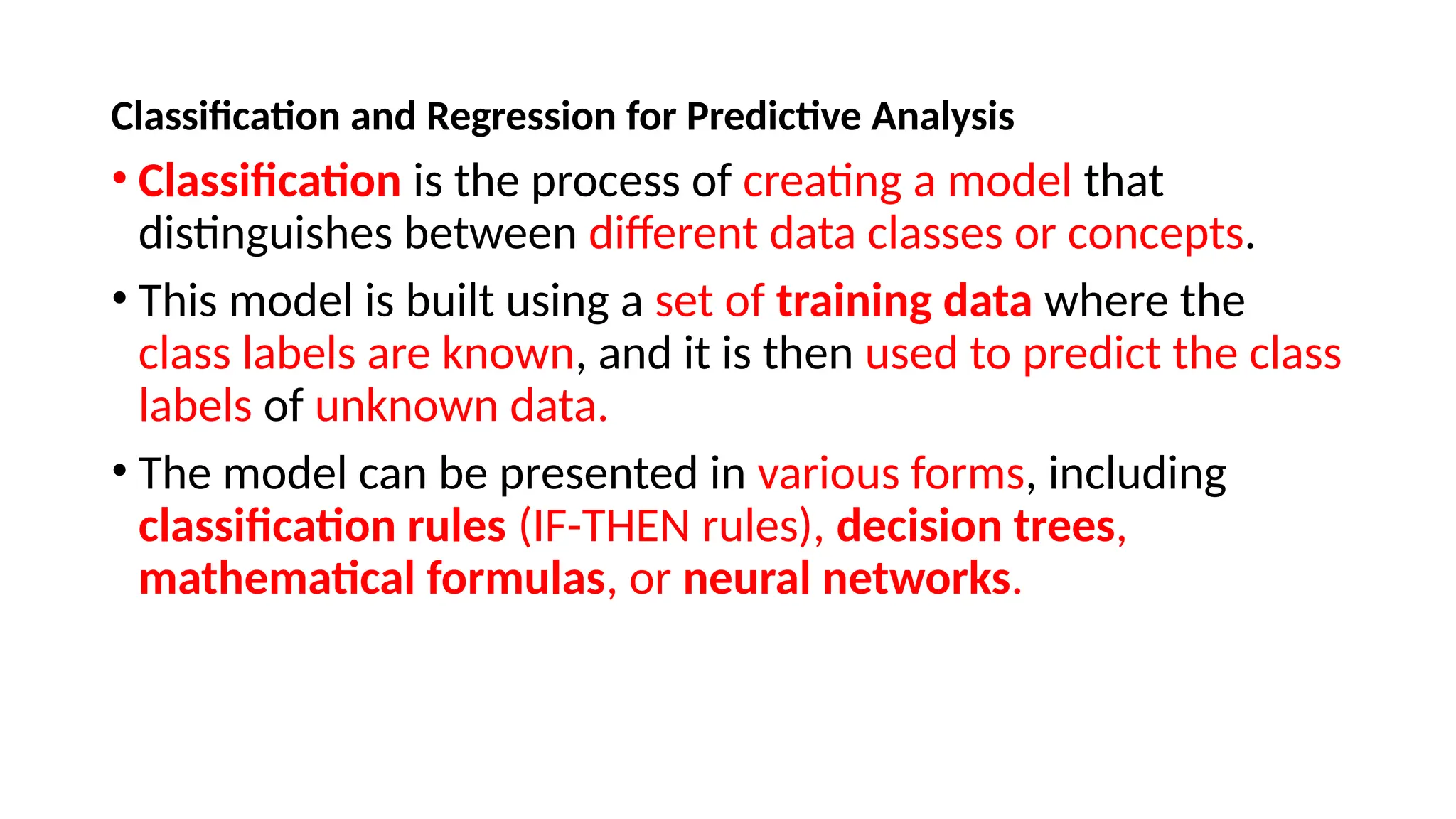 Classification and Regression for Predictive Analysis
• Classification is the process of creating a model that
distinguishes between different data classes or concepts.
• This model is built using a set of training data where the
class labels are known, and it is then used to predict the class
labels of unknown data.
• The model can be presented in various forms, including
classification rules (IF-THEN rules), decision trees,
mathematical formulas, or neural networks.
 