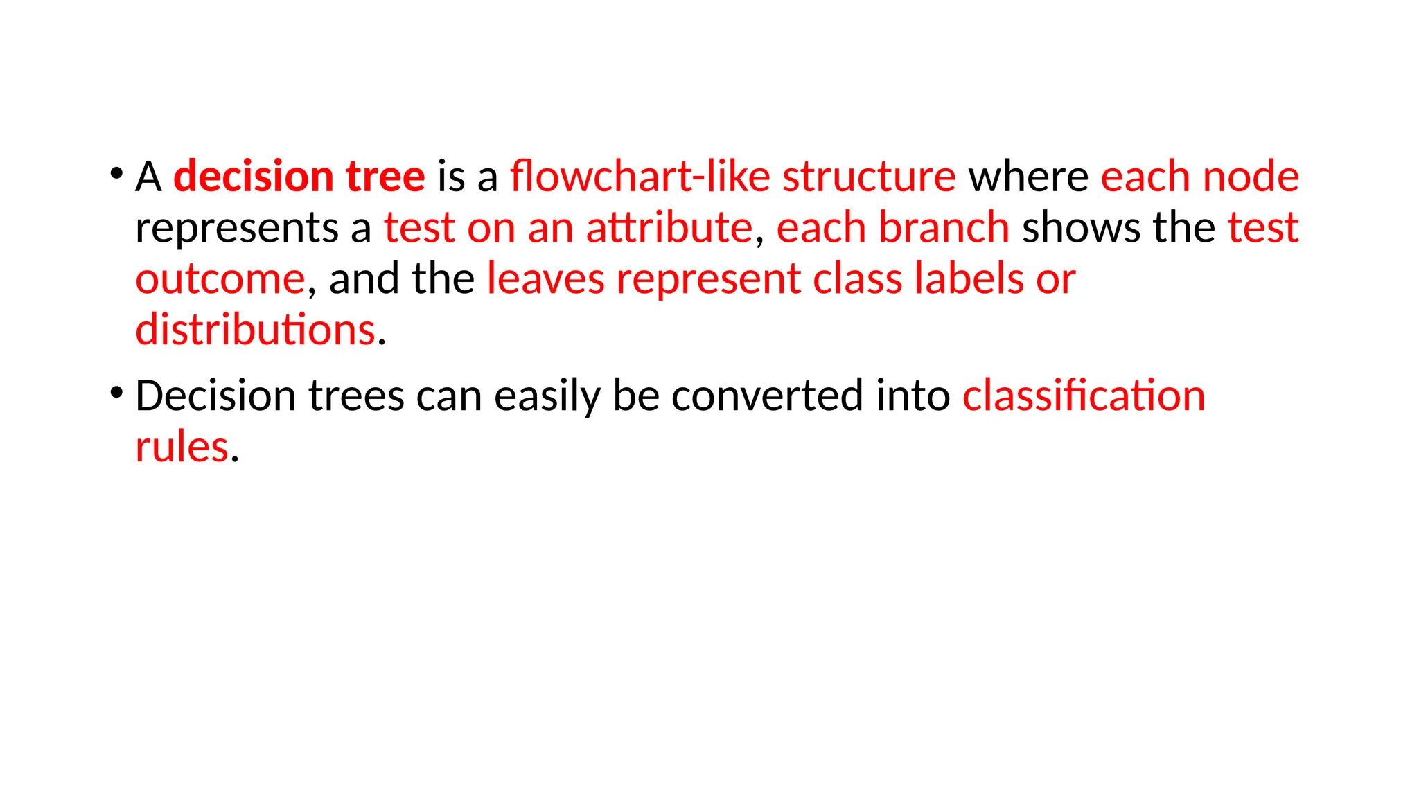 • A decision tree is a flowchart-like structure where each node
represents a test on an attribute, each branch shows the test
outcome, and the leaves represent class labels or
distributions.
• Decision trees can easily be converted into classification
rules.
 