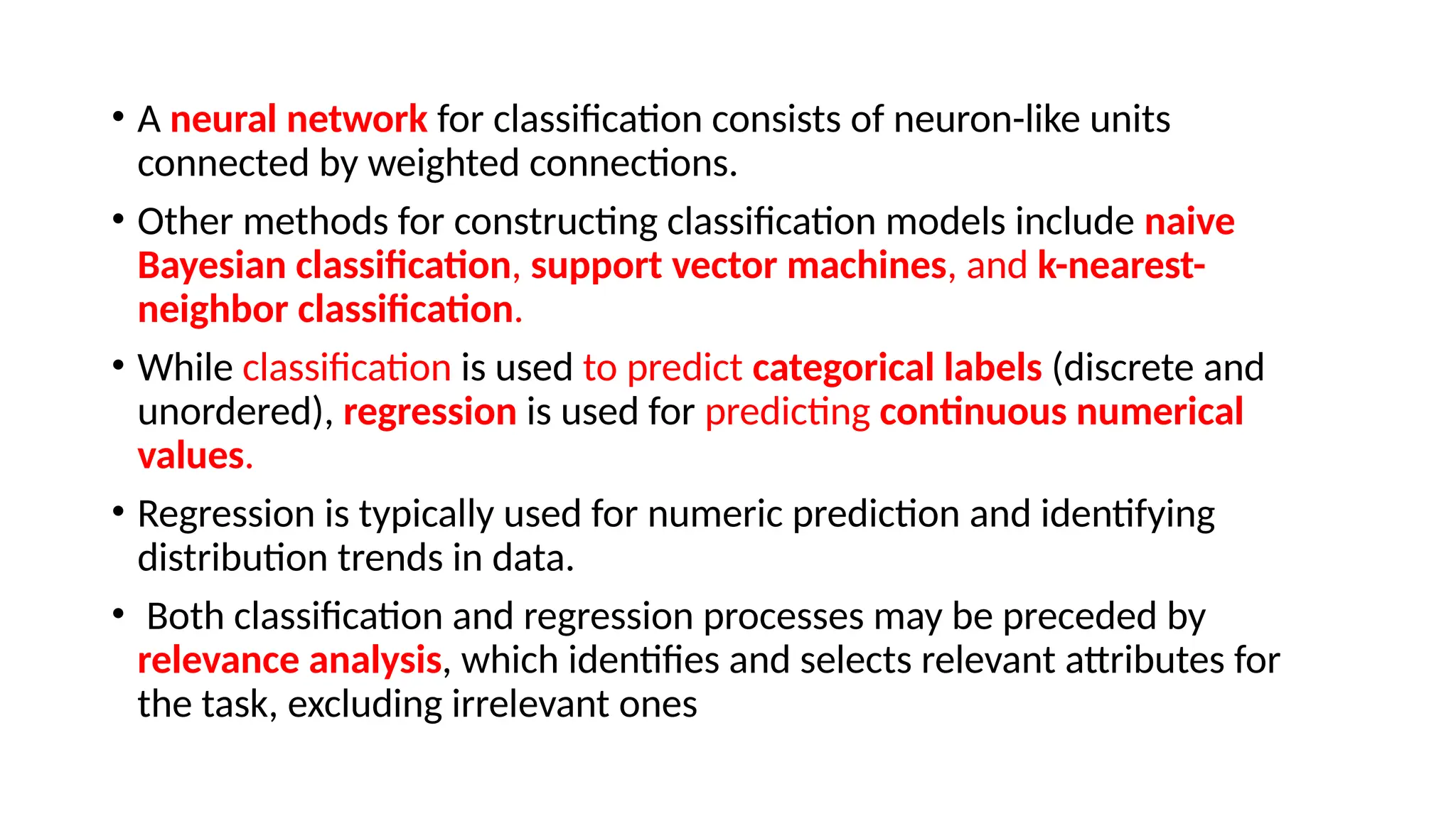 • A neural network for classification consists of neuron-like units
connected by weighted connections.
• Other methods for constructing classification models include naive
Bayesian classification, support vector machines, and k-nearest-
neighbor classification.
• While classification is used to predict categorical labels (discrete and
unordered), regression is used for predicting continuous numerical
values.
• Regression is typically used for numeric prediction and identifying
distribution trends in data.
• Both classification and regression processes may be preceded by
relevance analysis, which identifies and selects relevant attributes for
the task, excluding irrelevant ones
 