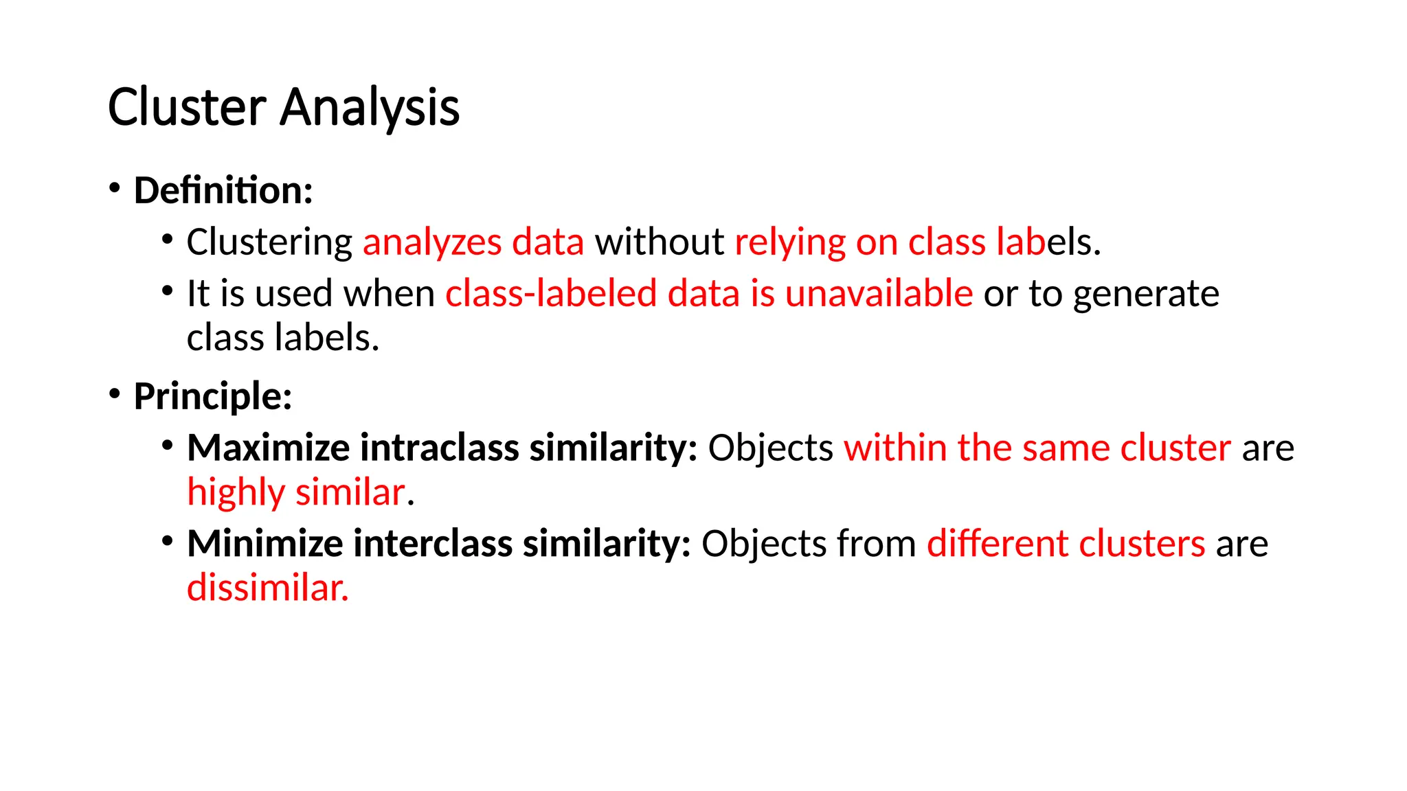 Cluster Analysis
• Definition:
• Clustering analyzes data without relying on class labels.
• It is used when class-labeled data is unavailable or to generate
class labels.
• Principle:
• Maximize intraclass similarity: Objects within the same cluster are
highly similar.
• Minimize interclass similarity: Objects from different clusters are
dissimilar.
 