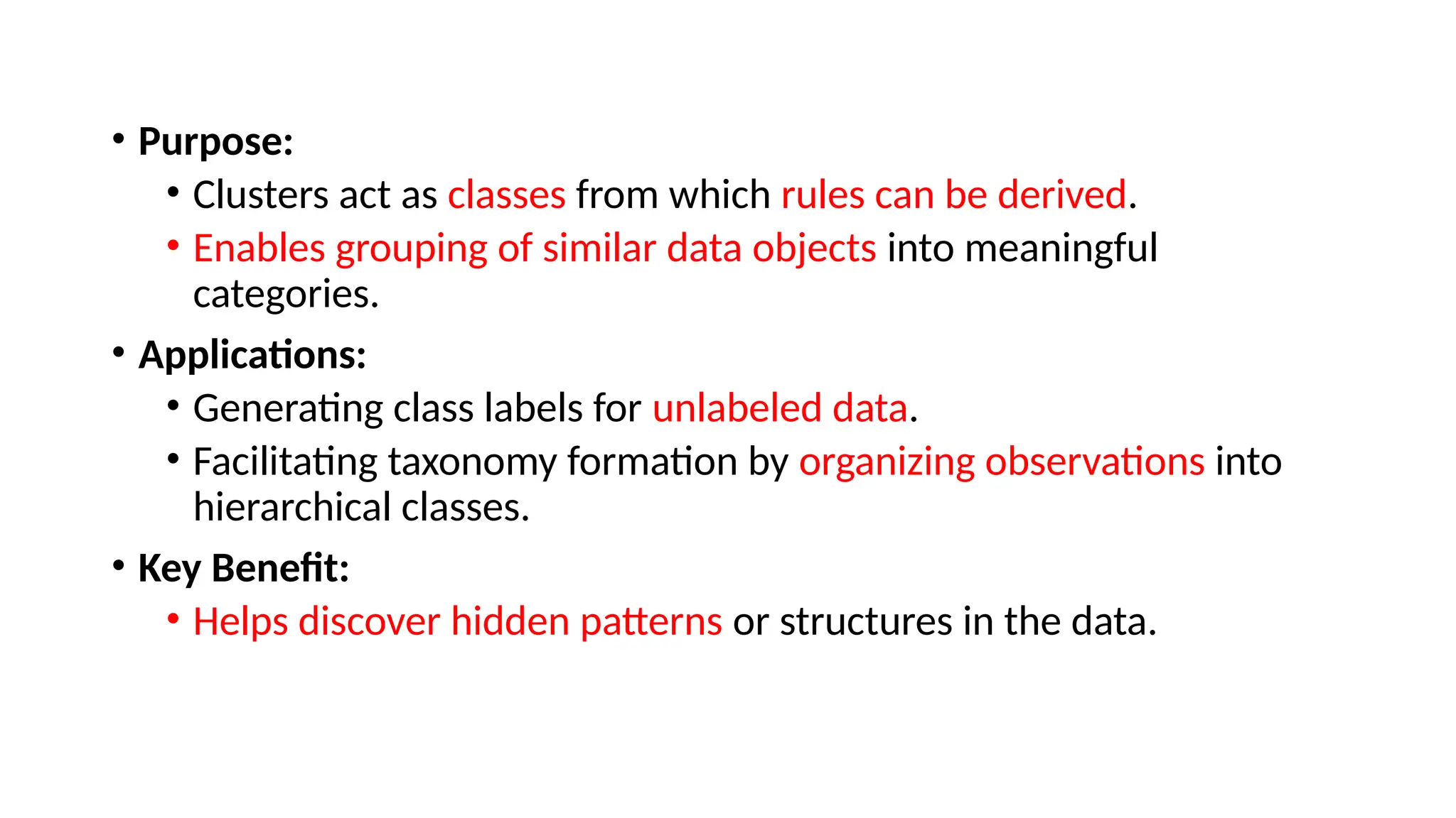 • Purpose:
• Clusters act as classes from which rules can be derived.
• Enables grouping of similar data objects into meaningful
categories.
• Applications:
• Generating class labels for unlabeled data.
• Facilitating taxonomy formation by organizing observations into
hierarchical classes.
• Key Benefit:
• Helps discover hidden patterns or structures in the data.
 
