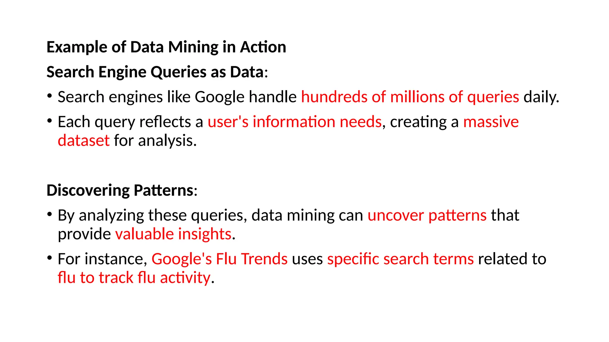 Example of Data Mining in Action
Search Engine Queries as Data:
• Search engines like Google handle hundreds of millions of queries daily.
• Each query reflects a user's information needs, creating a massive
dataset for analysis.
Discovering Patterns:
• By analyzing these queries, data mining can uncover patterns that
provide valuable insights.
• For instance, Google's Flu Trends uses specific search terms related to
flu to track flu activity.
 
