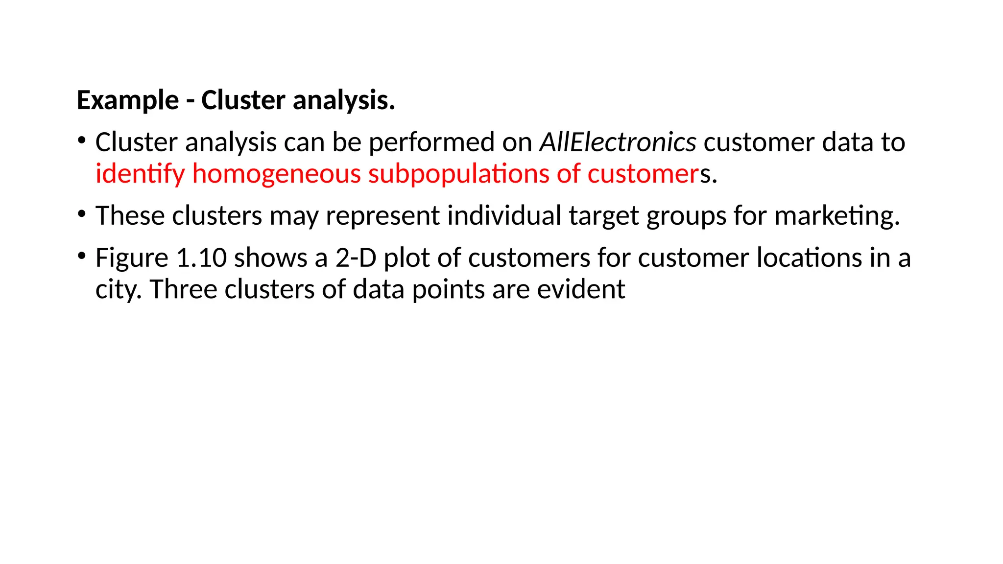 Example - Cluster analysis.
• Cluster analysis can be performed on AllElectronics customer data to
identify homogeneous subpopulations of customers.
• These clusters may represent individual target groups for marketing.
• Figure 1.10 shows a 2-D plot of customers for customer locations in a
city. Three clusters of data points are evident
 