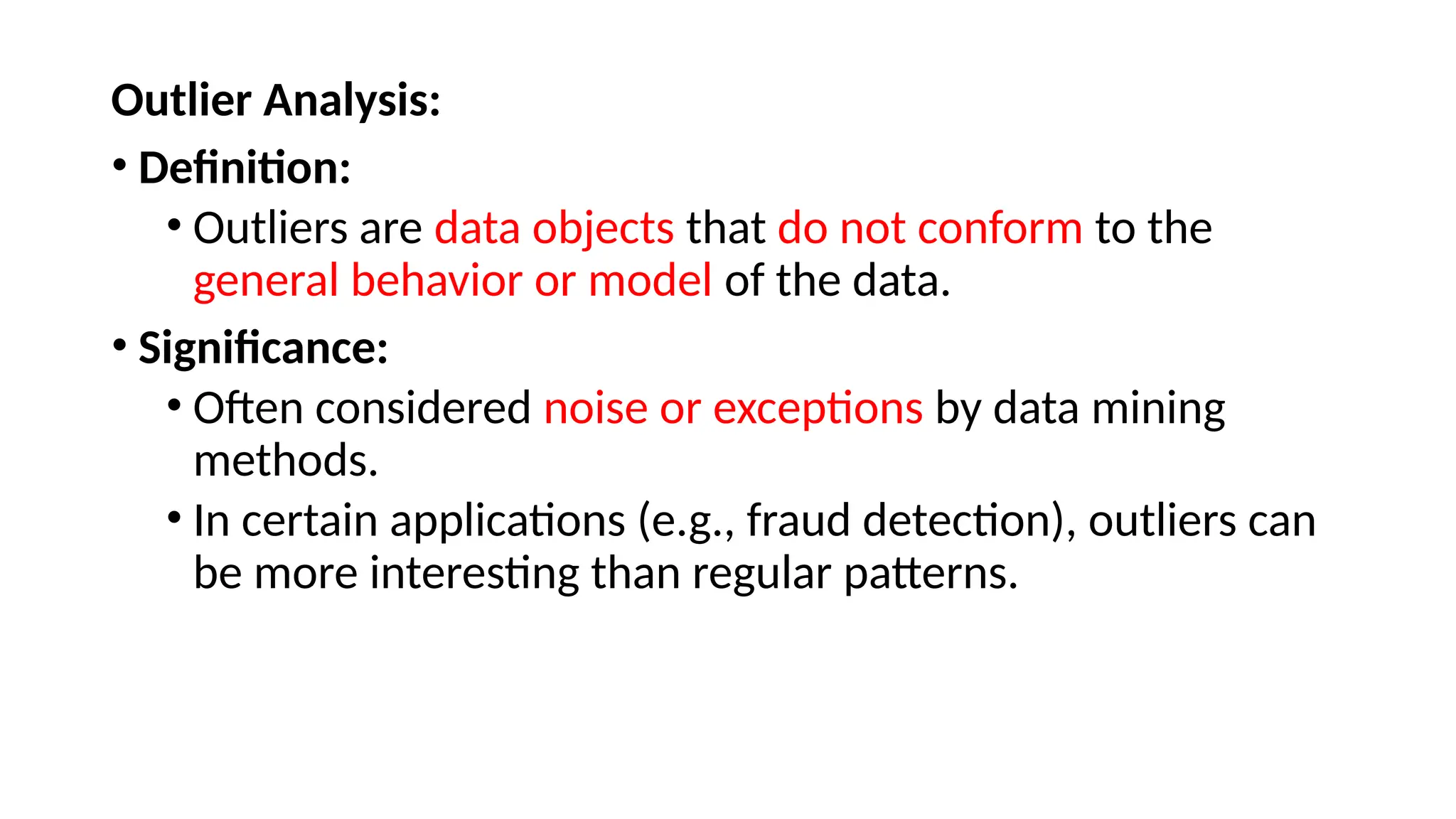 Outlier Analysis:
• Definition:
• Outliers are data objects that do not conform to the
general behavior or model of the data.
• Significance:
• Often considered noise or exceptions by data mining
methods.
• In certain applications (e.g., fraud detection), outliers can
be more interesting than regular patterns.
 