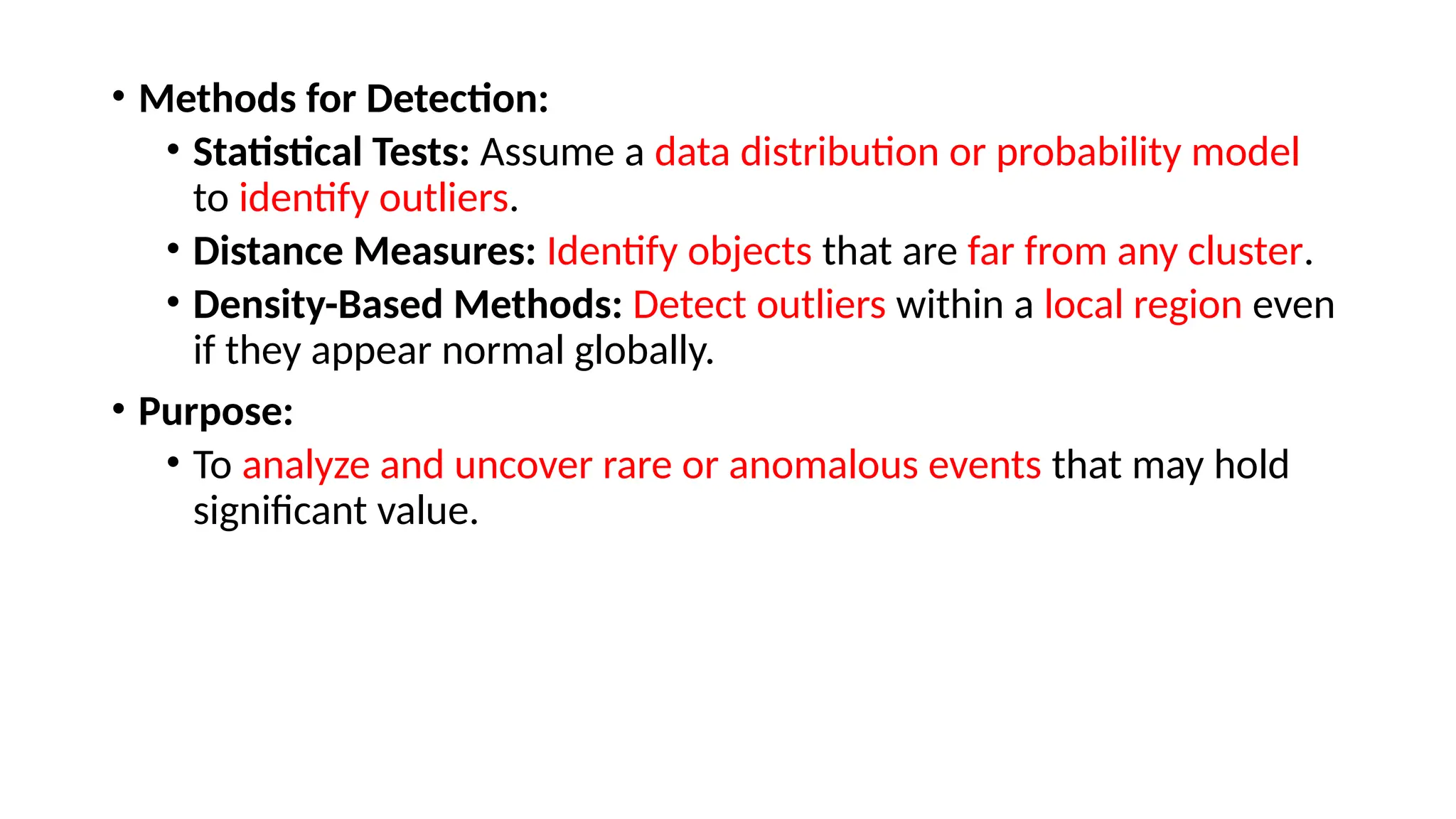• Methods for Detection:
• Statistical Tests: Assume a data distribution or probability model
to identify outliers.
• Distance Measures: Identify objects that are far from any cluster.
• Density-Based Methods: Detect outliers within a local region even
if they appear normal globally.
• Purpose:
• To analyze and uncover rare or anomalous events that may hold
significant value.
 