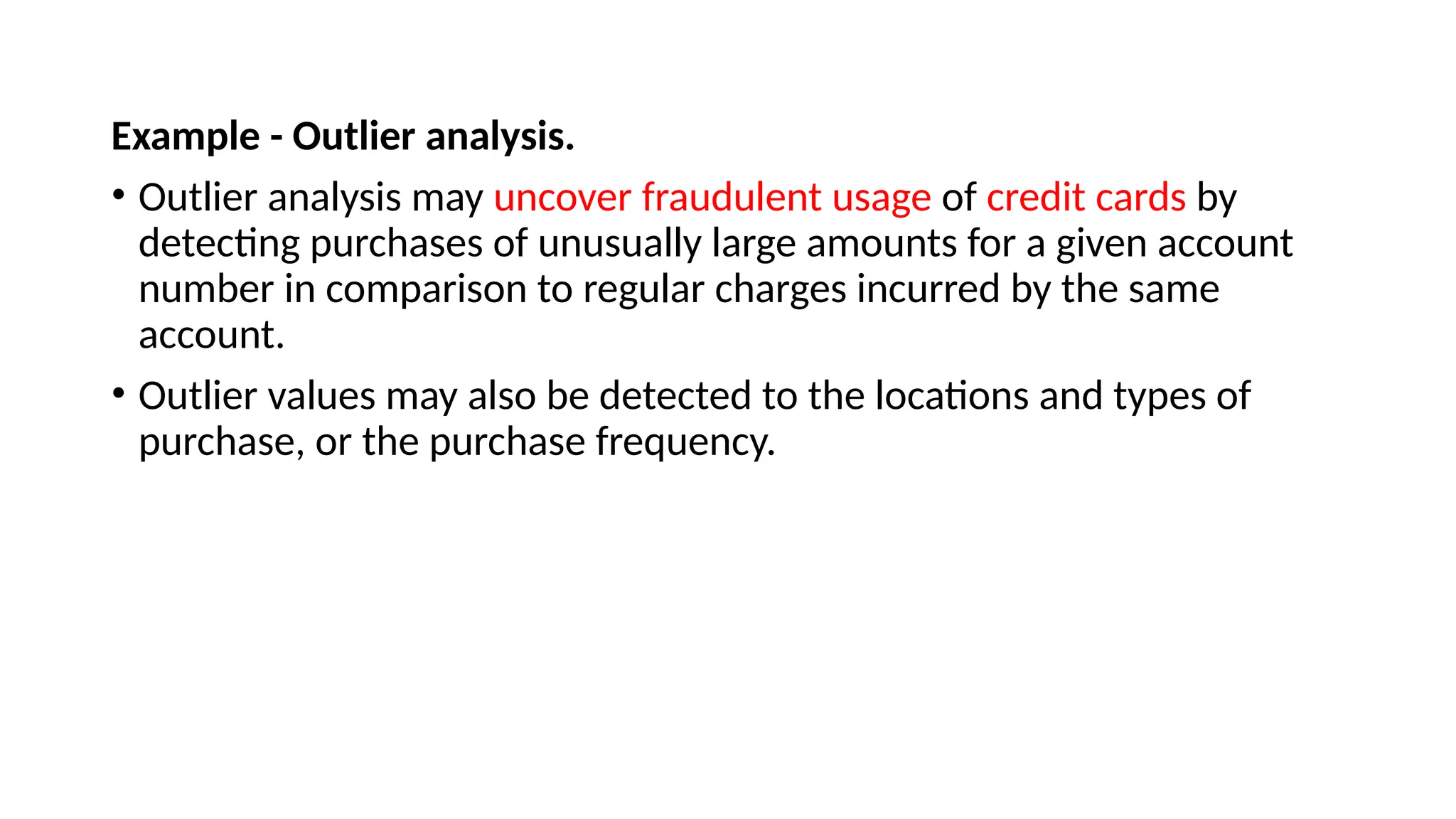Example - Outlier analysis.
• Outlier analysis may uncover fraudulent usage of credit cards by
detecting purchases of unusually large amounts for a given account
number in comparison to regular charges incurred by the same
account.
• Outlier values may also be detected to the locations and types of
purchase, or the purchase frequency.
 
