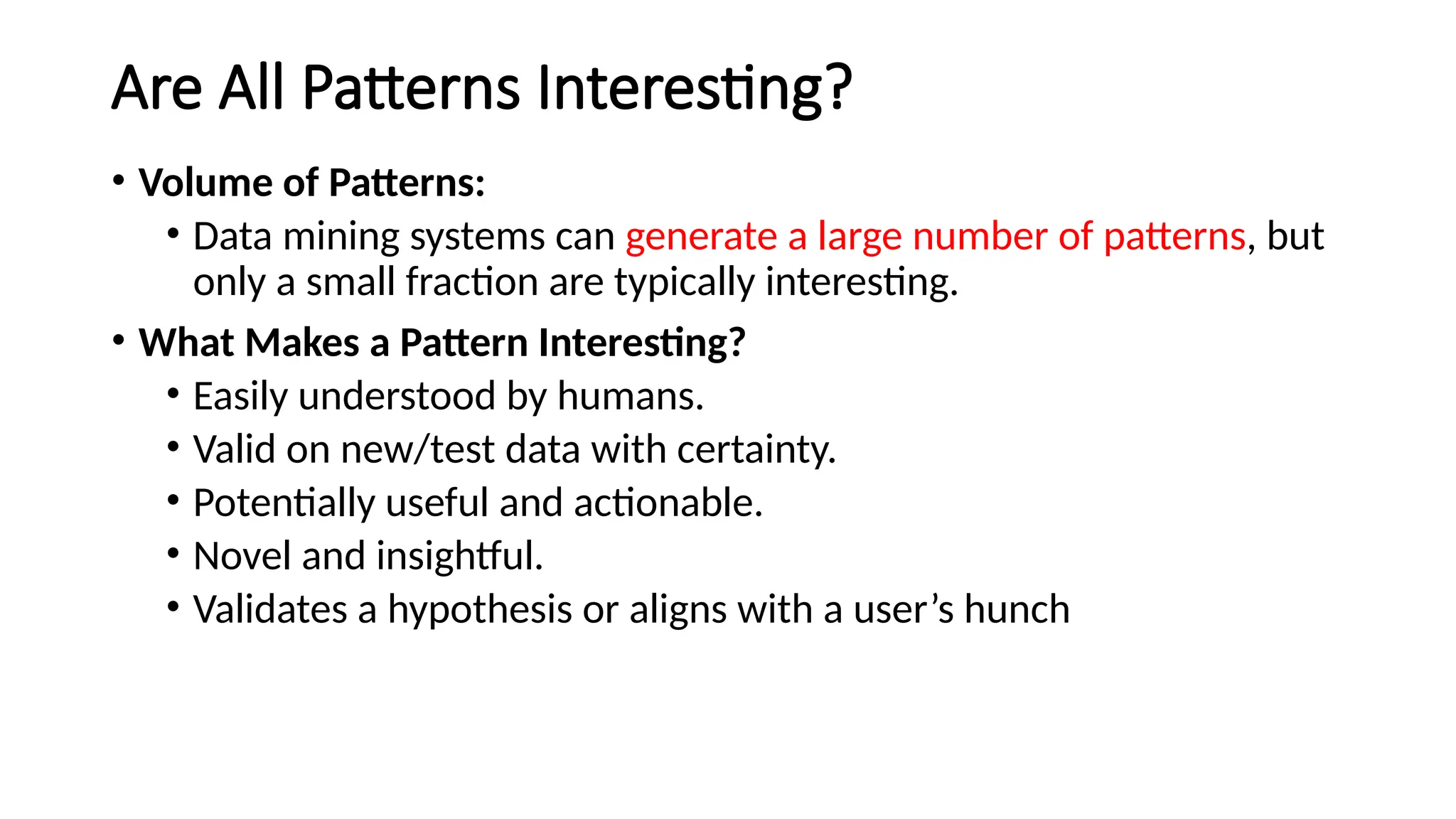 Are All Patterns Interesting?
• Volume of Patterns:
• Data mining systems can generate a large number of patterns, but
only a small fraction are typically interesting.
• What Makes a Pattern Interesting?
• Easily understood by humans.
• Valid on new/test data with certainty.
• Potentially useful and actionable.
• Novel and insightful.
• Validates a hypothesis or aligns with a user’s hunch
 