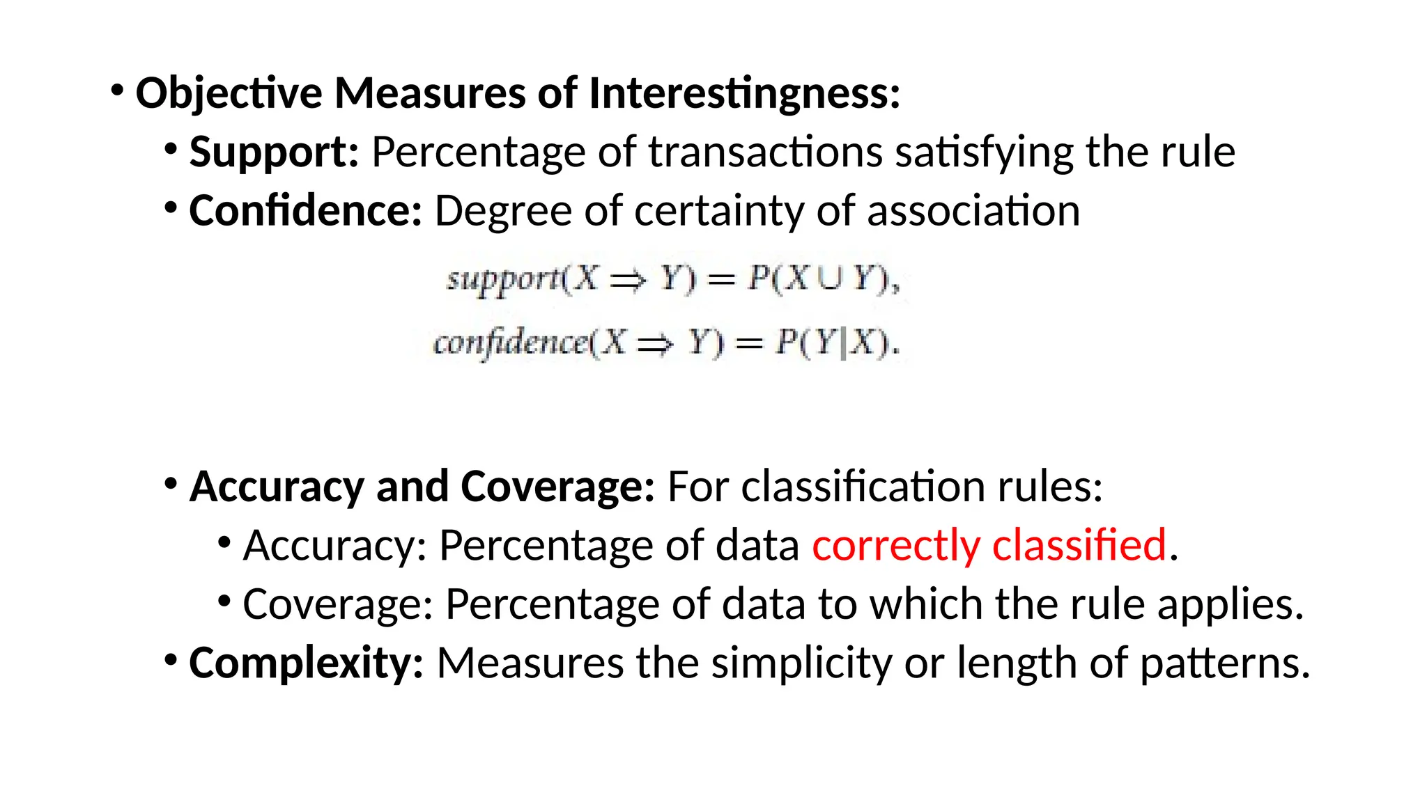 • Objective Measures of Interestingness:
• Support: Percentage of transactions satisfying the rule
• Confidence: Degree of certainty of association
• Accuracy and Coverage: For classification rules:
• Accuracy: Percentage of data correctly classified.
• Coverage: Percentage of data to which the rule applies.
• Complexity: Measures the simplicity or length of patterns.
 