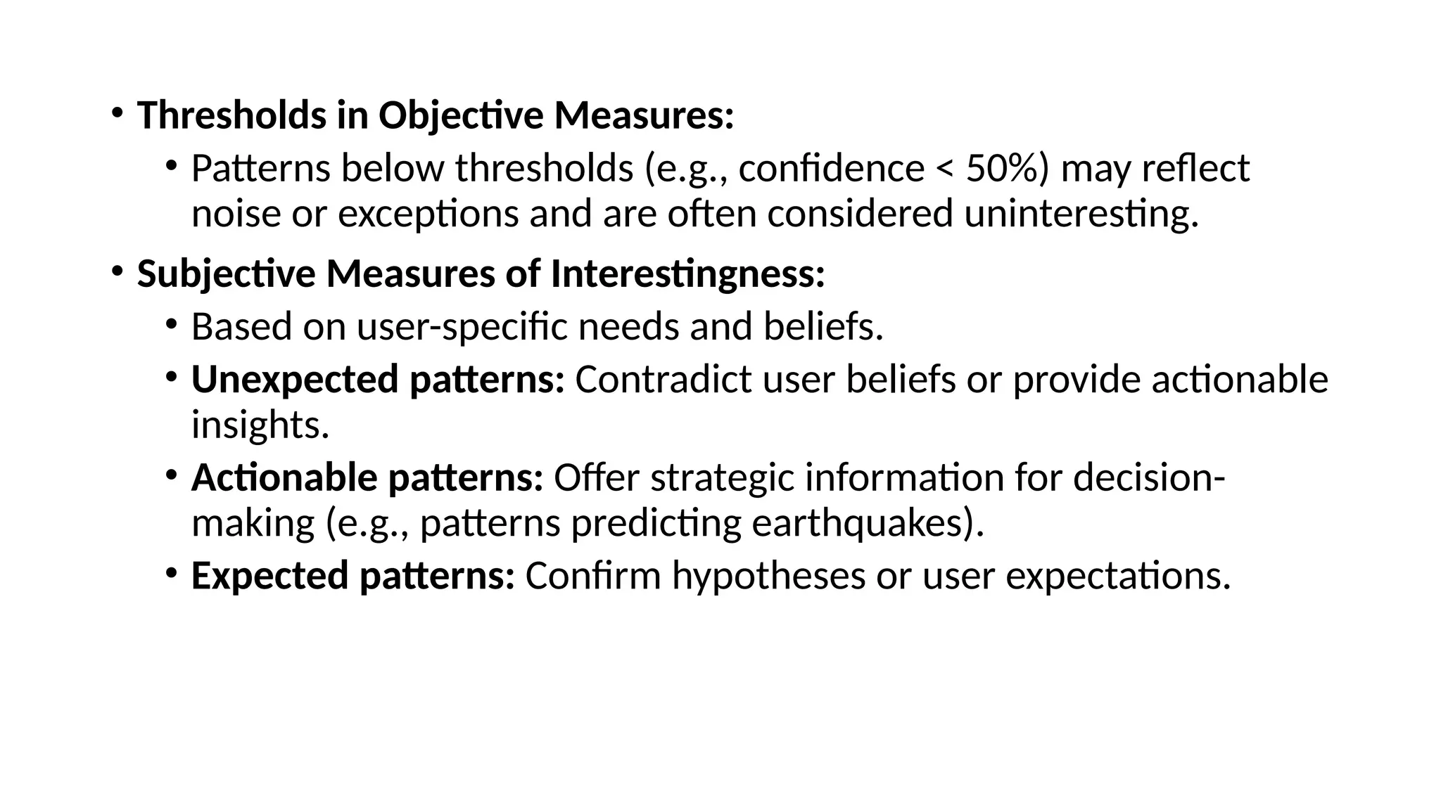 • Thresholds in Objective Measures:
• Patterns below thresholds (e.g., confidence < 50%) may reflect
noise or exceptions and are often considered uninteresting.
• Subjective Measures of Interestingness:
• Based on user-specific needs and beliefs.
• Unexpected patterns: Contradict user beliefs or provide actionable
insights.
• Actionable patterns: Offer strategic information for decision-
making (e.g., patterns predicting earthquakes).
• Expected patterns: Confirm hypotheses or user expectations.
 