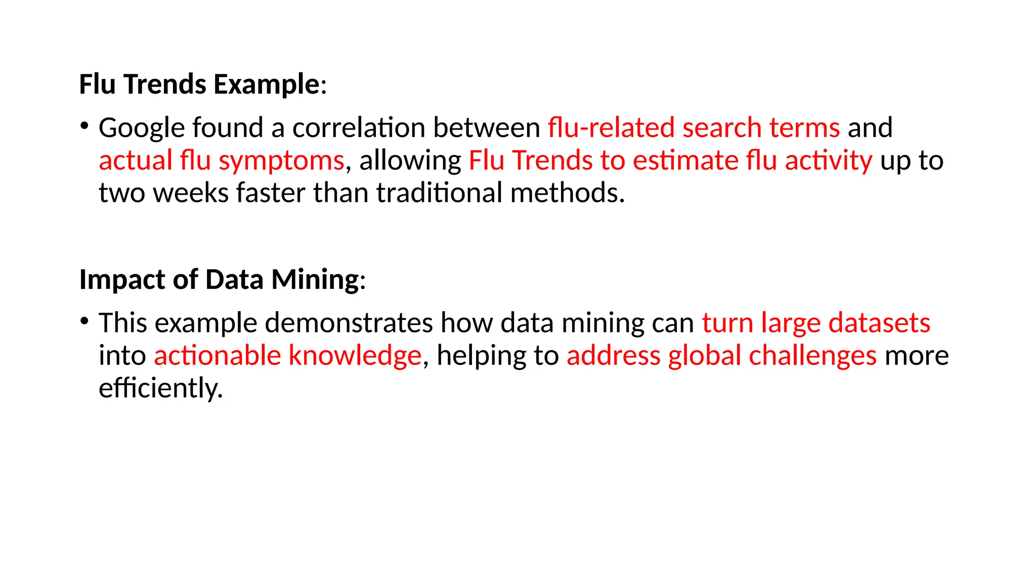 Flu Trends Example:
• Google found a correlation between flu-related search terms and
actual flu symptoms, allowing Flu Trends to estimate flu activity up to
two weeks faster than traditional methods.
Impact of Data Mining:
• This example demonstrates how data mining can turn large datasets
into actionable knowledge, helping to address global challenges more
efficiently.
 