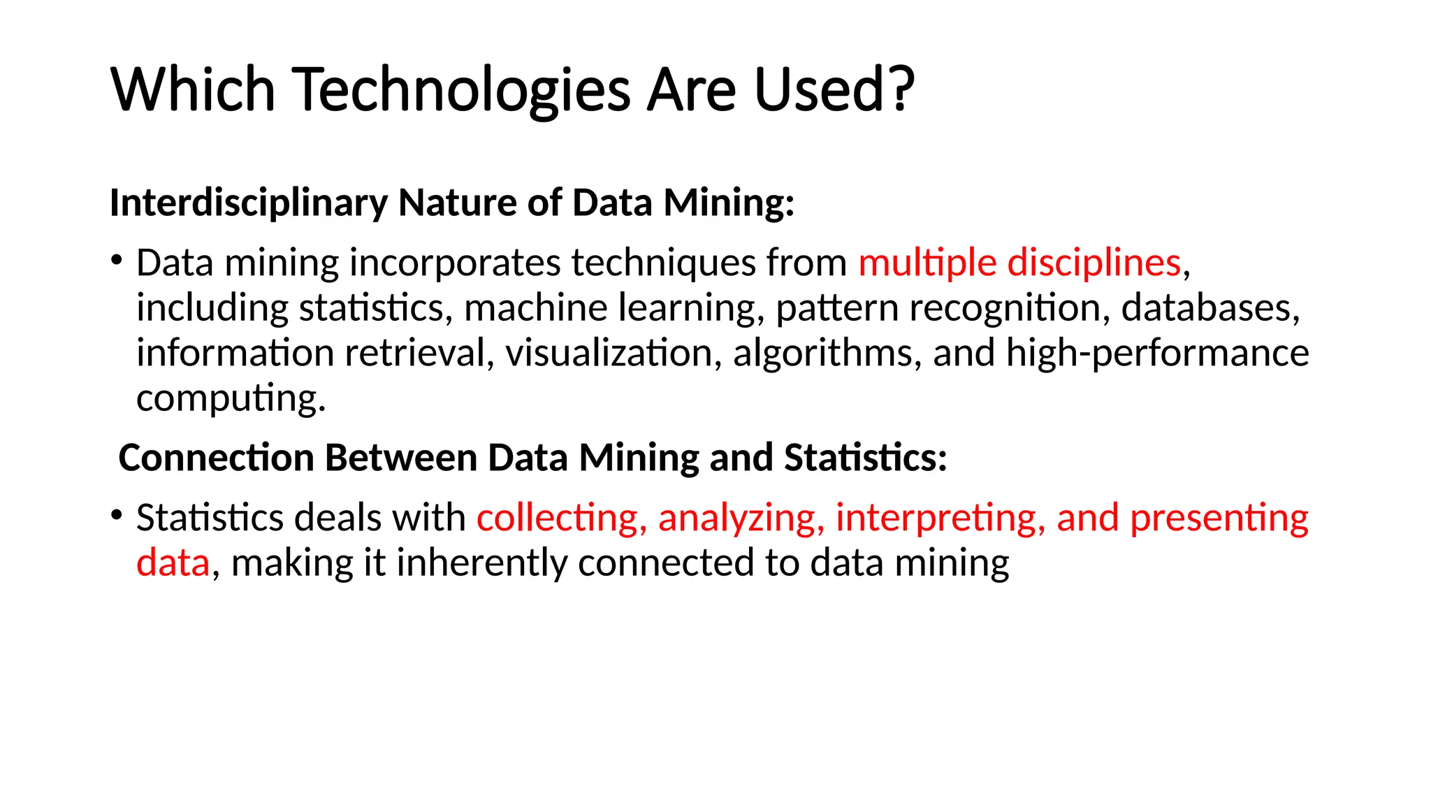 Which Technologies Are Used?
Interdisciplinary Nature of Data Mining:
• Data mining incorporates techniques from multiple disciplines,
including statistics, machine learning, pattern recognition, databases,
information retrieval, visualization, algorithms, and high-performance
computing.
Connection Between Data Mining and Statistics:
• Statistics deals with collecting, analyzing, interpreting, and presenting
data, making it inherently connected to data mining
 