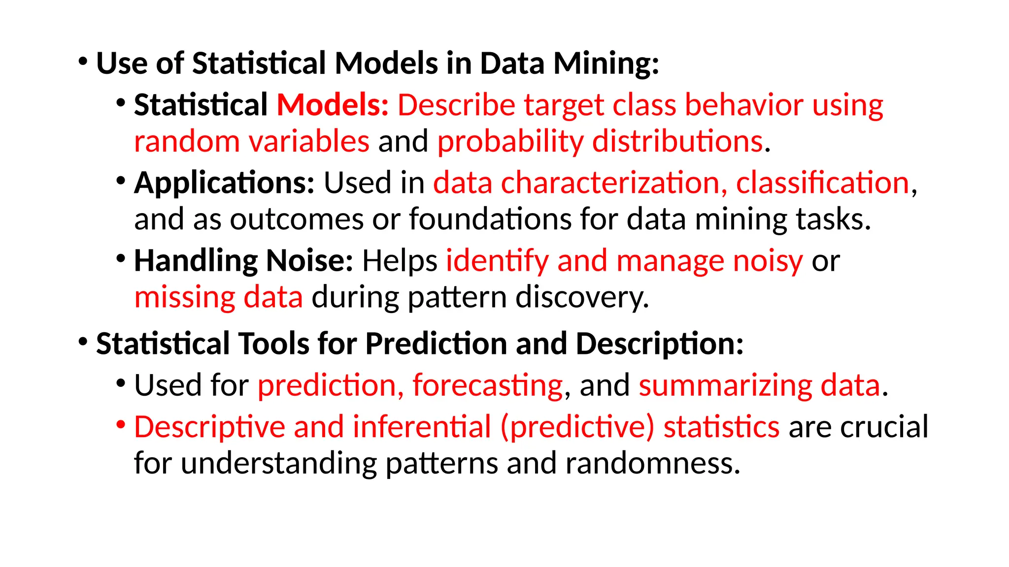 • Use of Statistical Models in Data Mining:
• Statistical Models: Describe target class behavior using
random variables and probability distributions.
• Applications: Used in data characterization, classification,
and as outcomes or foundations for data mining tasks.
• Handling Noise: Helps identify and manage noisy or
missing data during pattern discovery.
• Statistical Tools for Prediction and Description:
• Used for prediction, forecasting, and summarizing data.
• Descriptive and inferential (predictive) statistics are crucial
for understanding patterns and randomness.
 