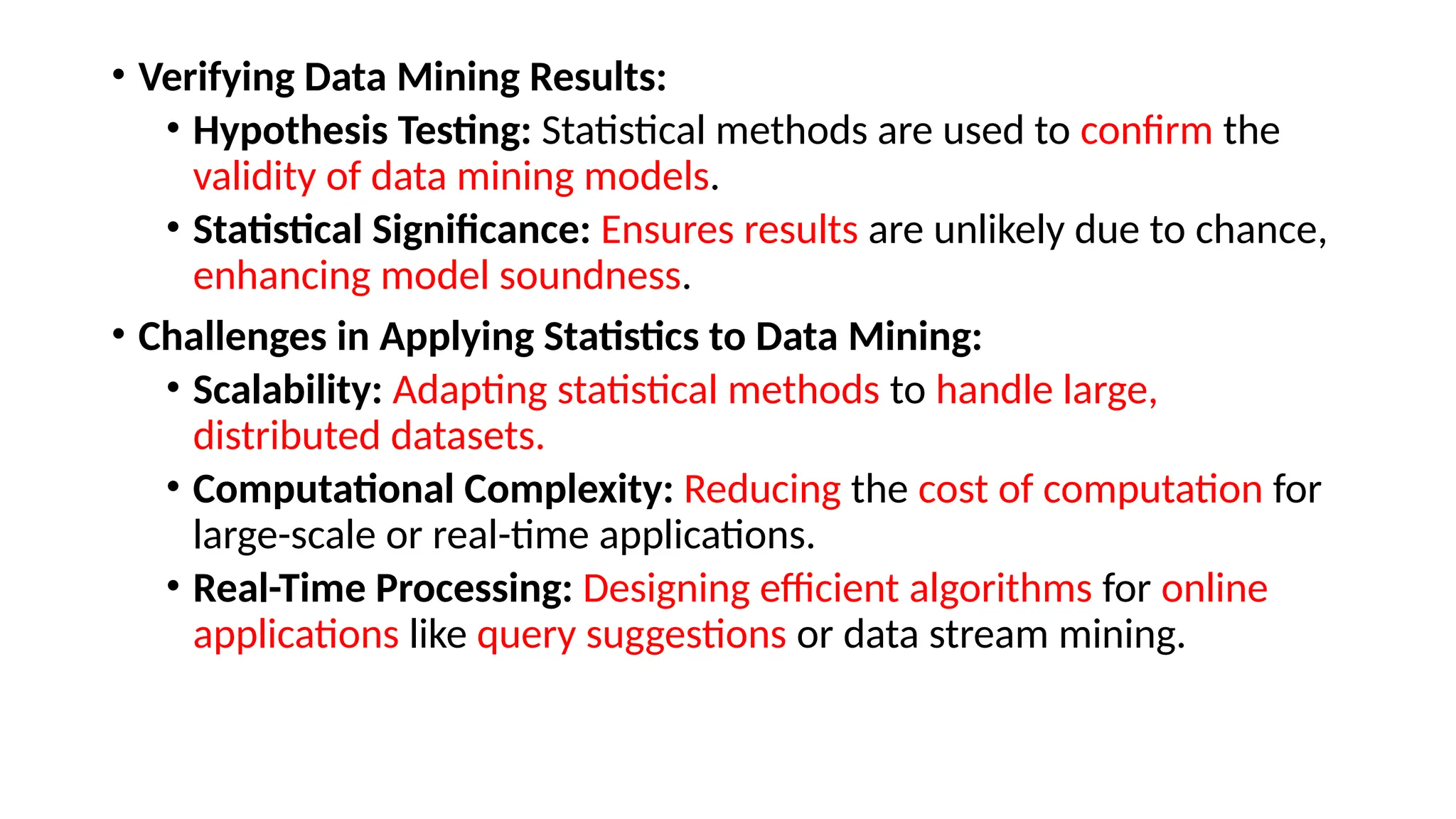 • Verifying Data Mining Results:
• Hypothesis Testing: Statistical methods are used to confirm the
validity of data mining models.
• Statistical Significance: Ensures results are unlikely due to chance,
enhancing model soundness.
• Challenges in Applying Statistics to Data Mining:
• Scalability: Adapting statistical methods to handle large,
distributed datasets.
• Computational Complexity: Reducing the cost of computation for
large-scale or real-time applications.
• Real-Time Processing: Designing efficient algorithms for online
applications like query suggestions or data stream mining.
 