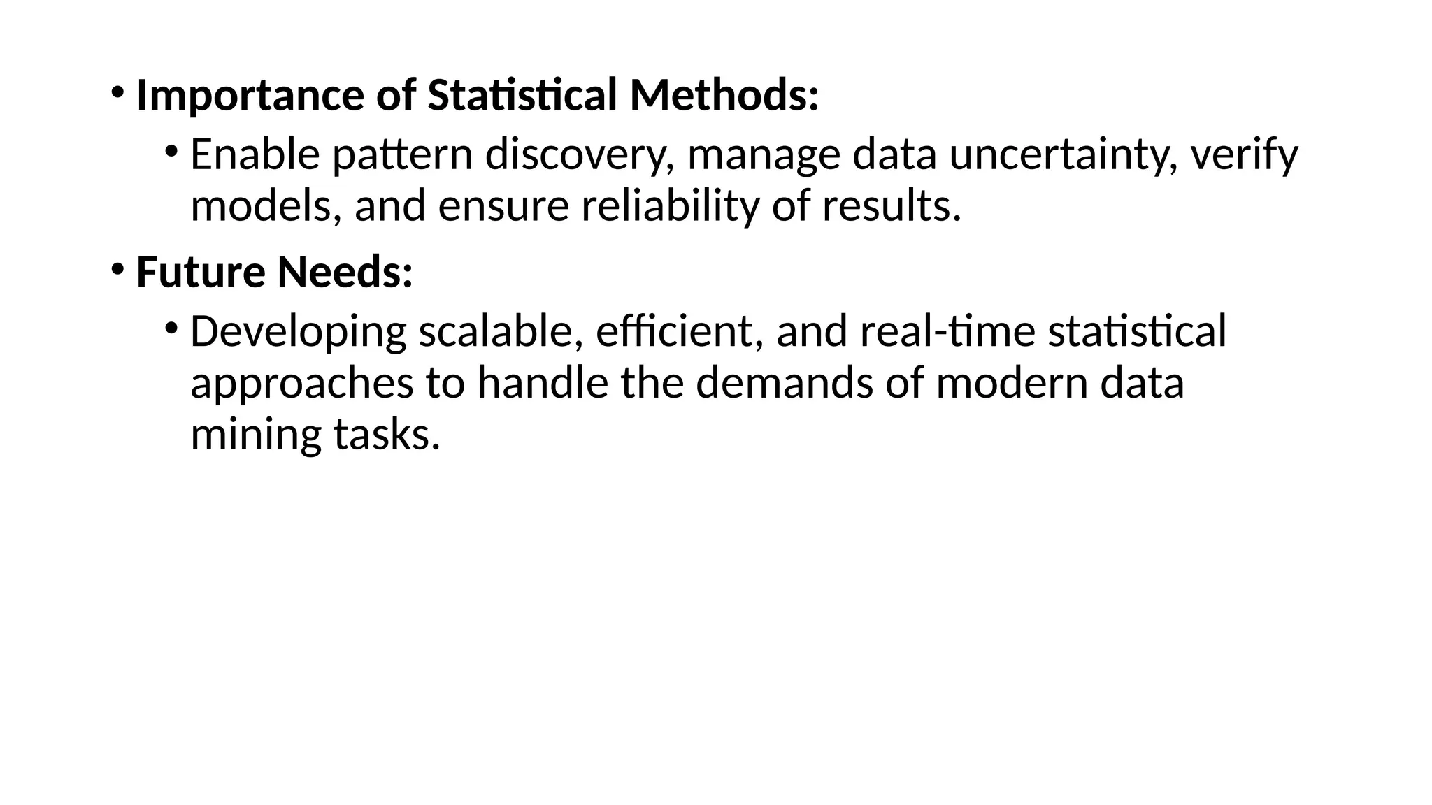 • Importance of Statistical Methods:
• Enable pattern discovery, manage data uncertainty, verify
models, and ensure reliability of results.
• Future Needs:
• Developing scalable, efficient, and real-time statistical
approaches to handle the demands of modern data
mining tasks.
 