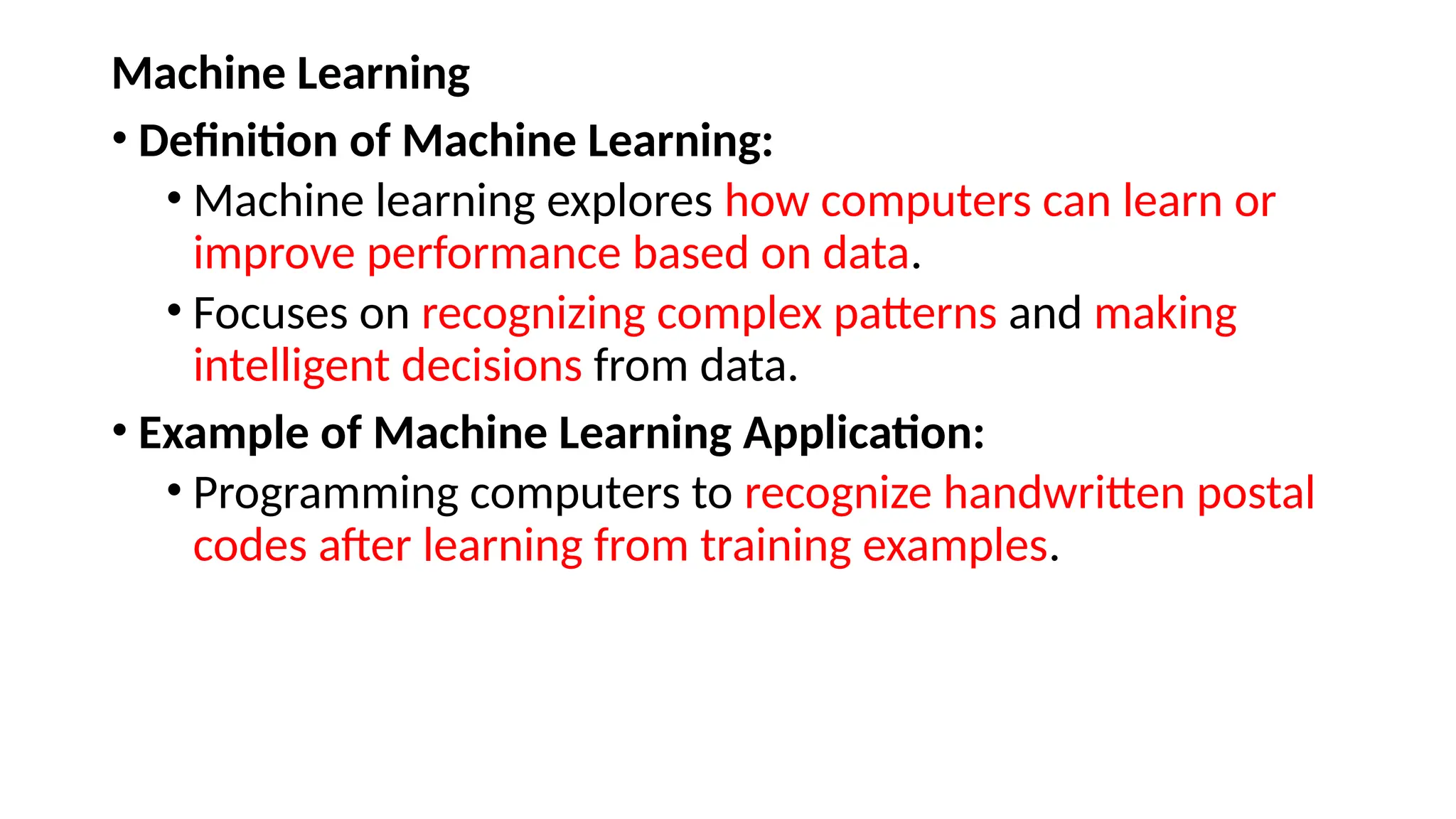 Machine Learning
• Definition of Machine Learning:
• Machine learning explores how computers can learn or
improve performance based on data.
• Focuses on recognizing complex patterns and making
intelligent decisions from data.
• Example of Machine Learning Application:
• Programming computers to recognize handwritten postal
codes after learning from training examples.
 