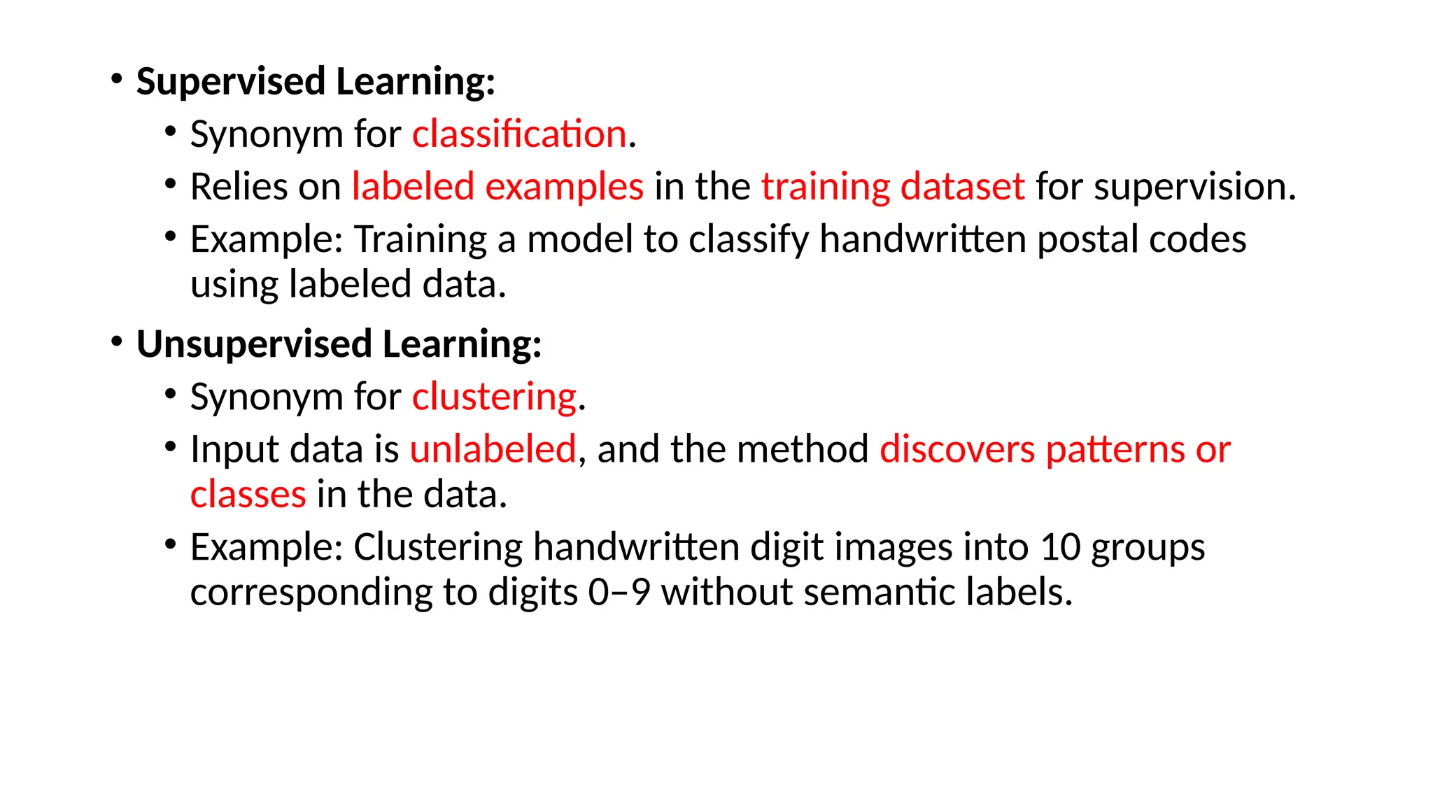 • Supervised Learning:
• Synonym for classification.
• Relies on labeled examples in the training dataset for supervision.
• Example: Training a model to classify handwritten postal codes
using labeled data.
• Unsupervised Learning:
• Synonym for clustering.
• Input data is unlabeled, and the method discovers patterns or
classes in the data.
• Example: Clustering handwritten digit images into 10 groups
corresponding to digits 0–9 without semantic labels.
 