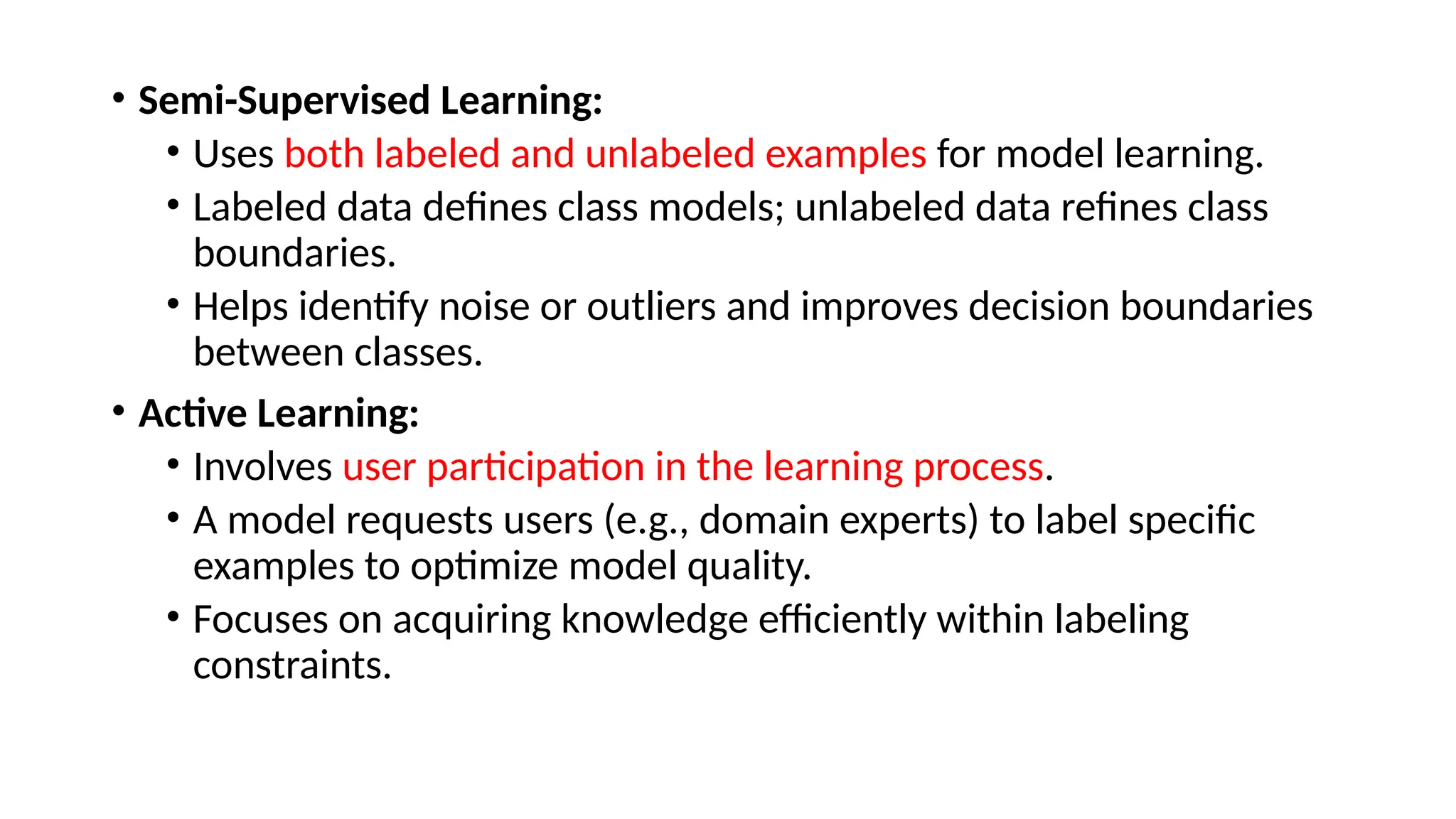• Semi-Supervised Learning:
• Uses both labeled and unlabeled examples for model learning.
• Labeled data defines class models; unlabeled data refines class
boundaries.
• Helps identify noise or outliers and improves decision boundaries
between classes.
• Active Learning:
• Involves user participation in the learning process.
• A model requests users (e.g., domain experts) to label specific
examples to optimize model quality.
• Focuses on acquiring knowledge efficiently within labeling
constraints.
 