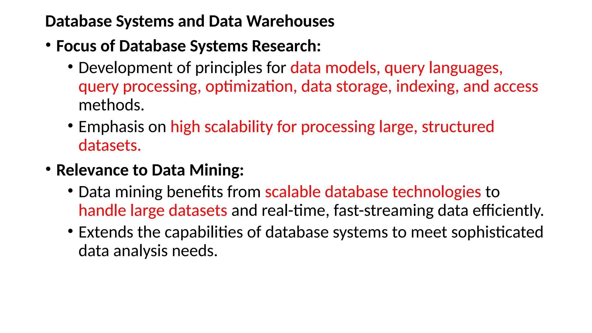 Database Systems and Data Warehouses
• Focus of Database Systems Research:
• Development of principles for data models, query languages,
query processing, optimization, data storage, indexing, and access
methods.
• Emphasis on high scalability for processing large, structured
datasets.
• Relevance to Data Mining:
• Data mining benefits from scalable database technologies to
handle large datasets and real-time, fast-streaming data efficiently.
• Extends the capabilities of database systems to meet sophisticated
data analysis needs.
 