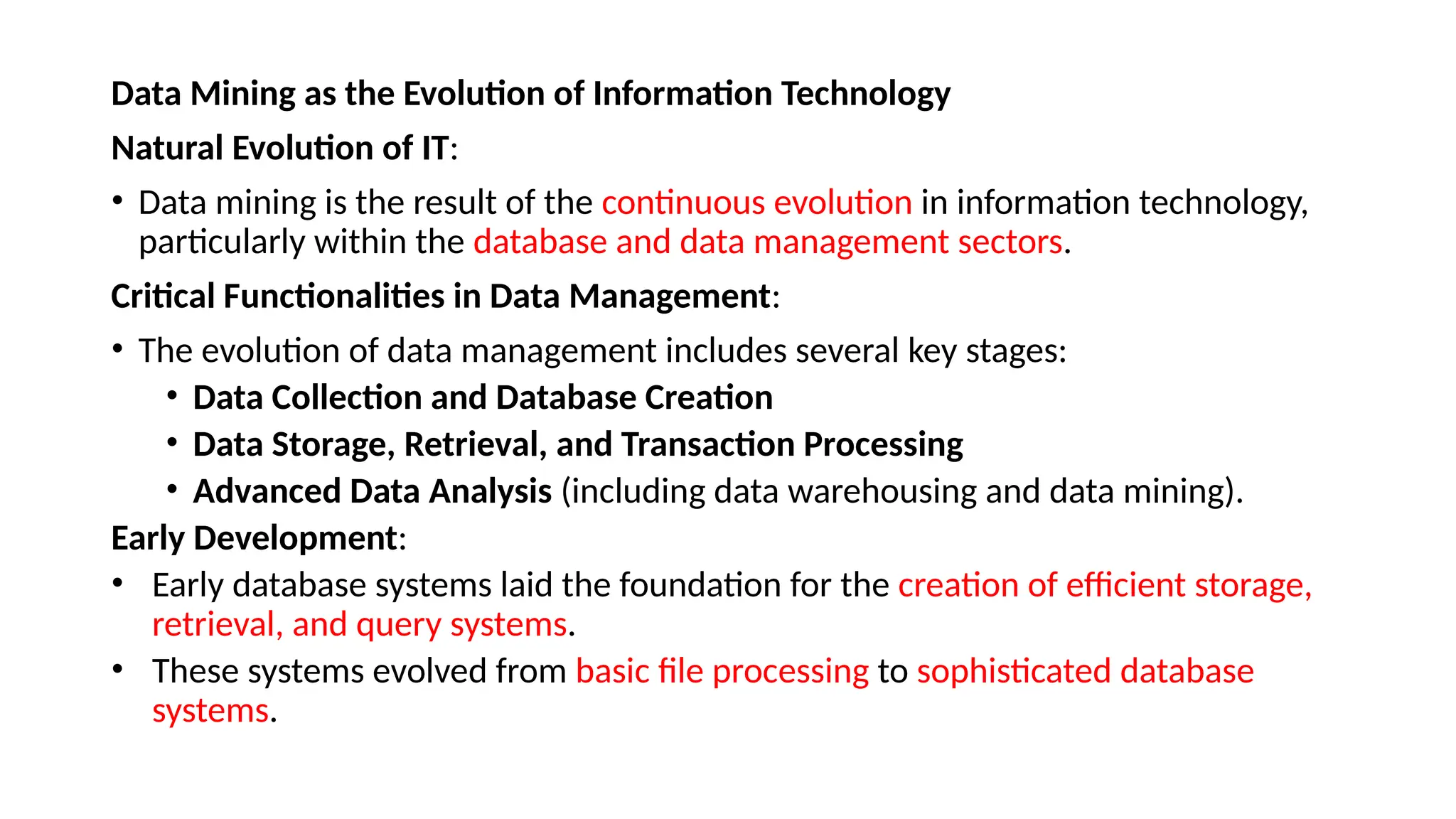 Data Mining as the Evolution of Information Technology
Natural Evolution of IT:
• Data mining is the result of the continuous evolution in information technology,
particularly within the database and data management sectors.
Critical Functionalities in Data Management:
• The evolution of data management includes several key stages:
• Data Collection and Database Creation
• Data Storage, Retrieval, and Transaction Processing
• Advanced Data Analysis (including data warehousing and data mining).
Early Development:
• Early database systems laid the foundation for the creation of efficient storage,
retrieval, and query systems.
• These systems evolved from basic file processing to sophisticated database
systems.
 