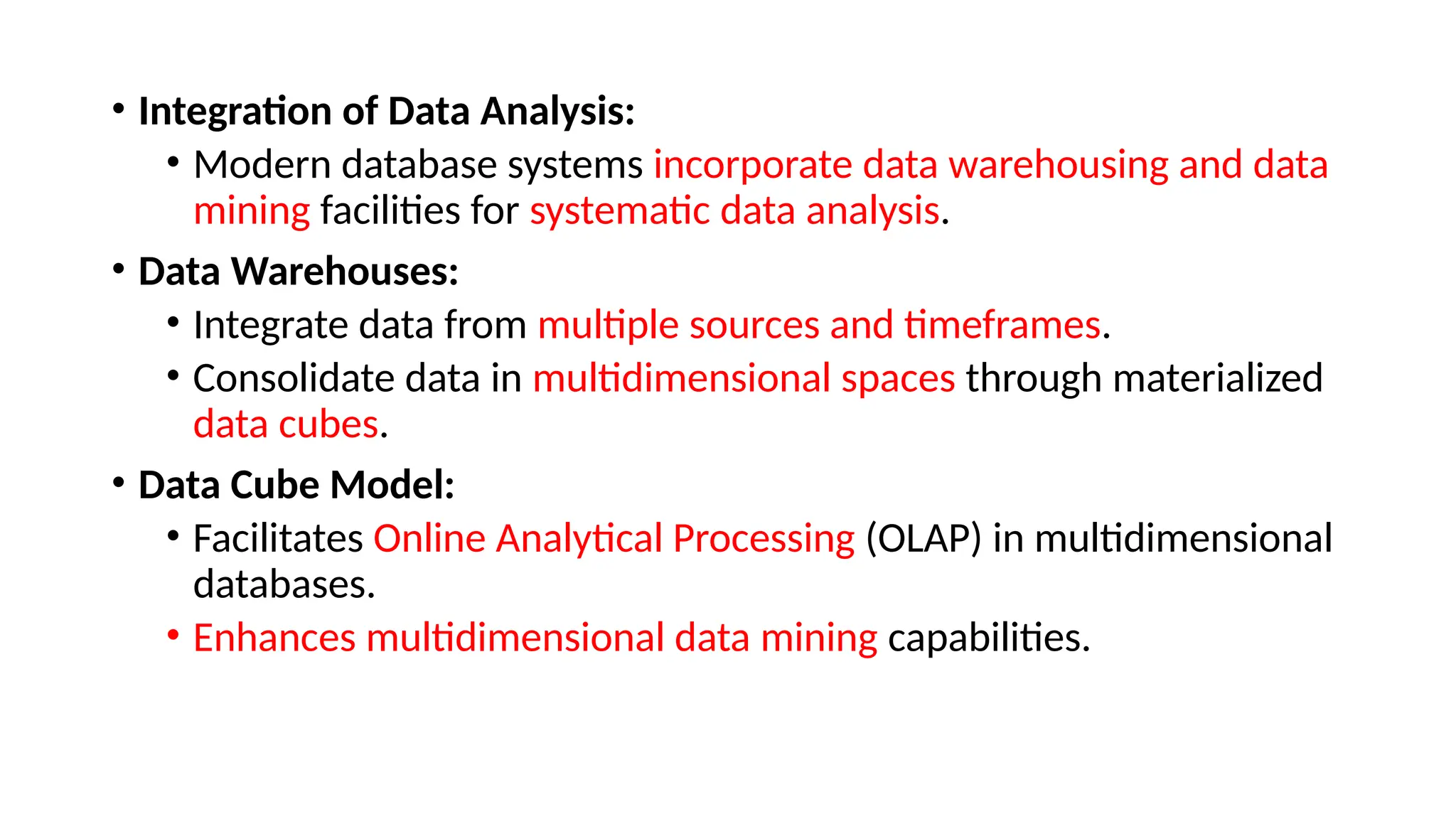 • Integration of Data Analysis:
• Modern database systems incorporate data warehousing and data
mining facilities for systematic data analysis.
• Data Warehouses:
• Integrate data from multiple sources and timeframes.
• Consolidate data in multidimensional spaces through materialized
data cubes.
• Data Cube Model:
• Facilitates Online Analytical Processing (OLAP) in multidimensional
databases.
• Enhances multidimensional data mining capabilities.
 