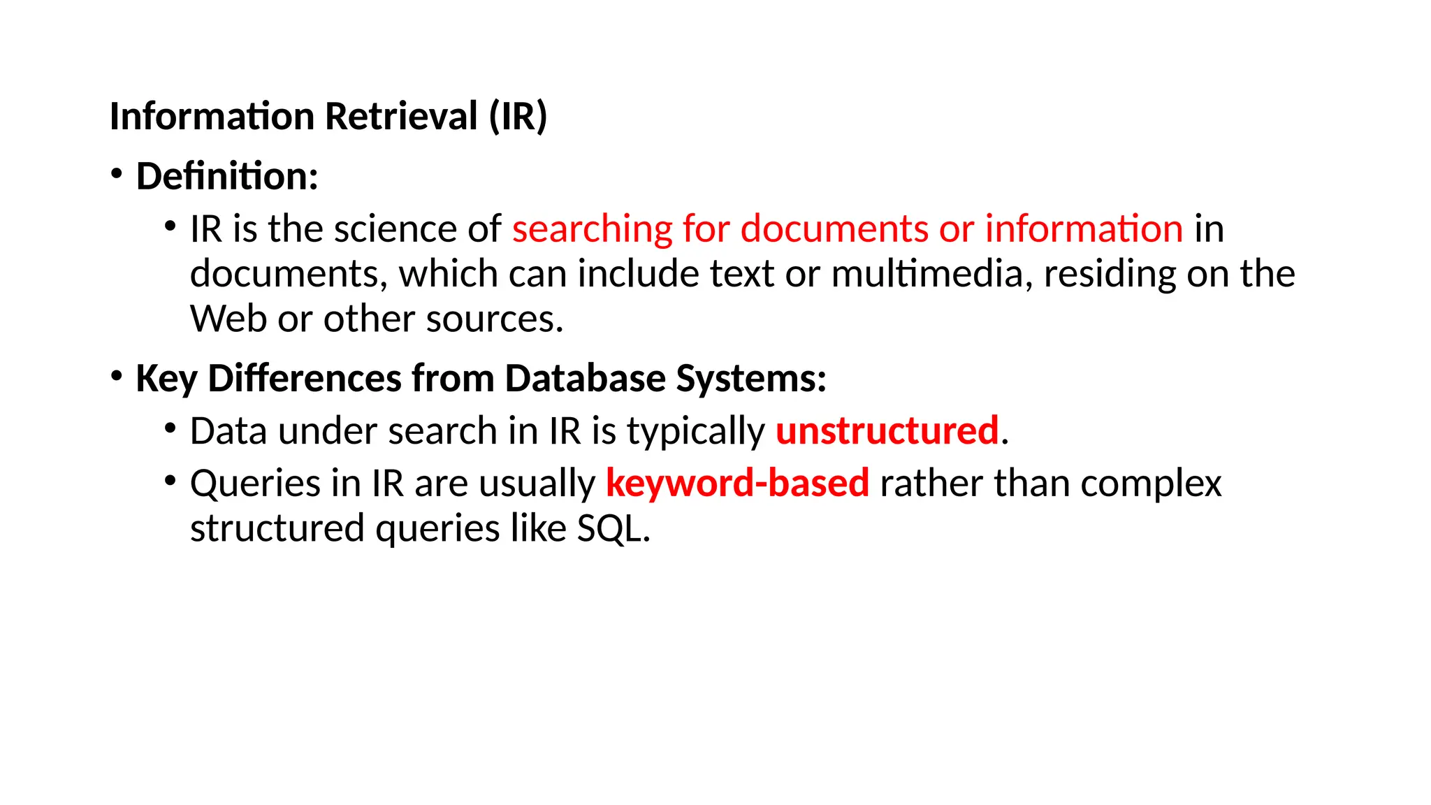 Information Retrieval (IR)
• Definition:
• IR is the science of searching for documents or information in
documents, which can include text or multimedia, residing on the
Web or other sources.
• Key Differences from Database Systems:
• Data under search in IR is typically unstructured.
• Queries in IR are usually keyword-based rather than complex
structured queries like SQL.
 