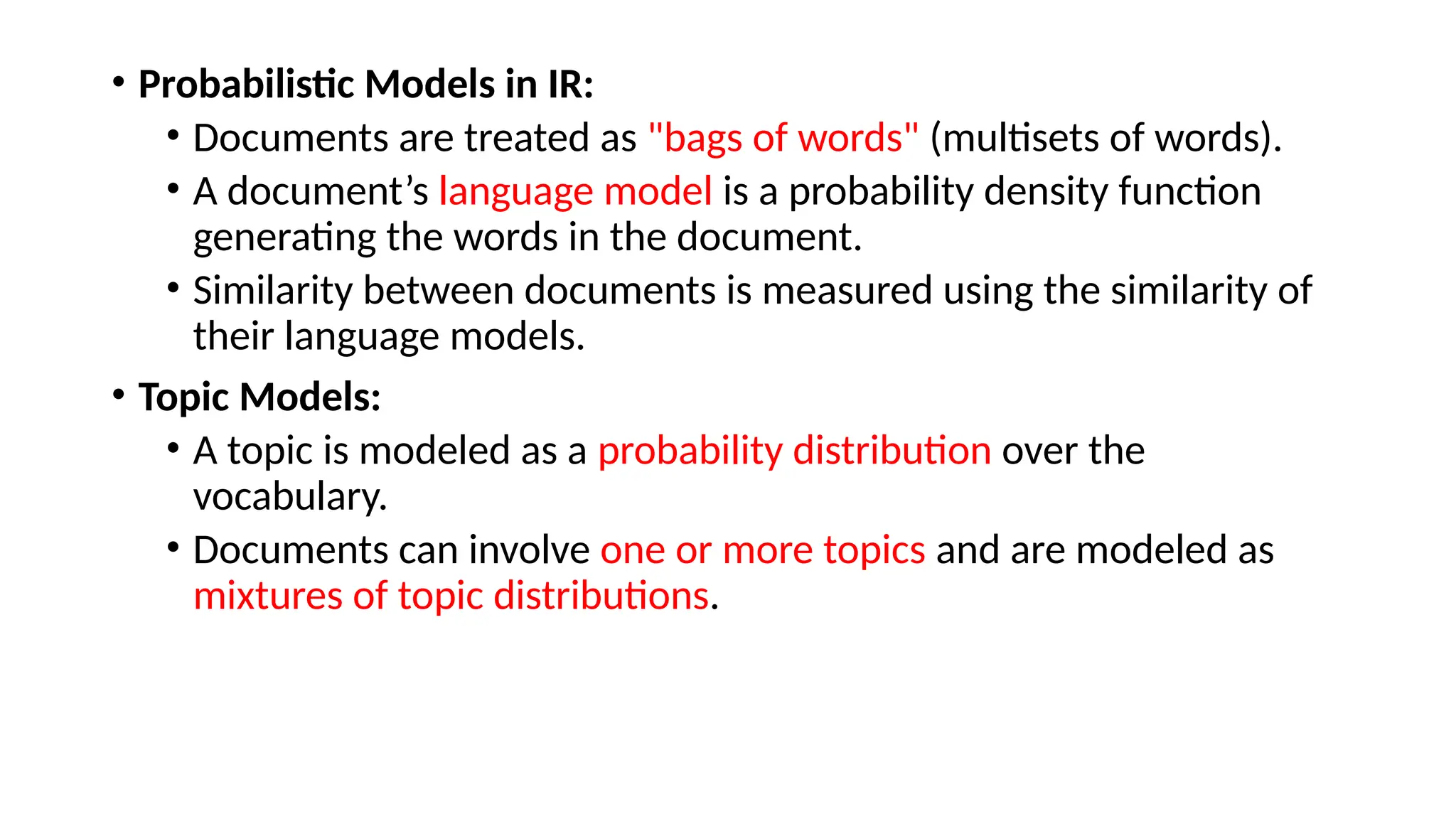 • Probabilistic Models in IR:
• Documents are treated as "bags of words" (multisets of words).
• A document’s language model is a probability density function
generating the words in the document.
• Similarity between documents is measured using the similarity of
their language models.
• Topic Models:
• A topic is modeled as a probability distribution over the
vocabulary.
• Documents can involve one or more topics and are modeled as
mixtures of topic distributions.
 