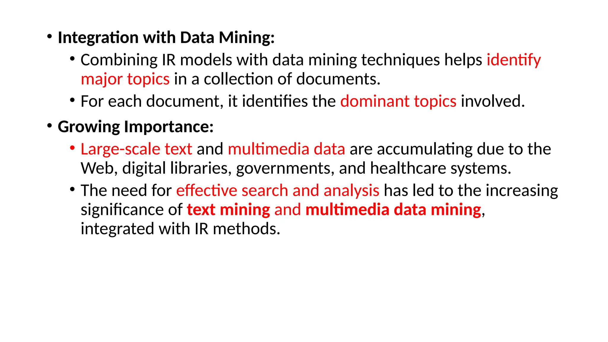 • Integration with Data Mining:
• Combining IR models with data mining techniques helps identify
major topics in a collection of documents.
• For each document, it identifies the dominant topics involved.
• Growing Importance:
• Large-scale text and multimedia data are accumulating due to the
Web, digital libraries, governments, and healthcare systems.
• The need for effective search and analysis has led to the increasing
significance of text mining and multimedia data mining,
integrated with IR methods.
 