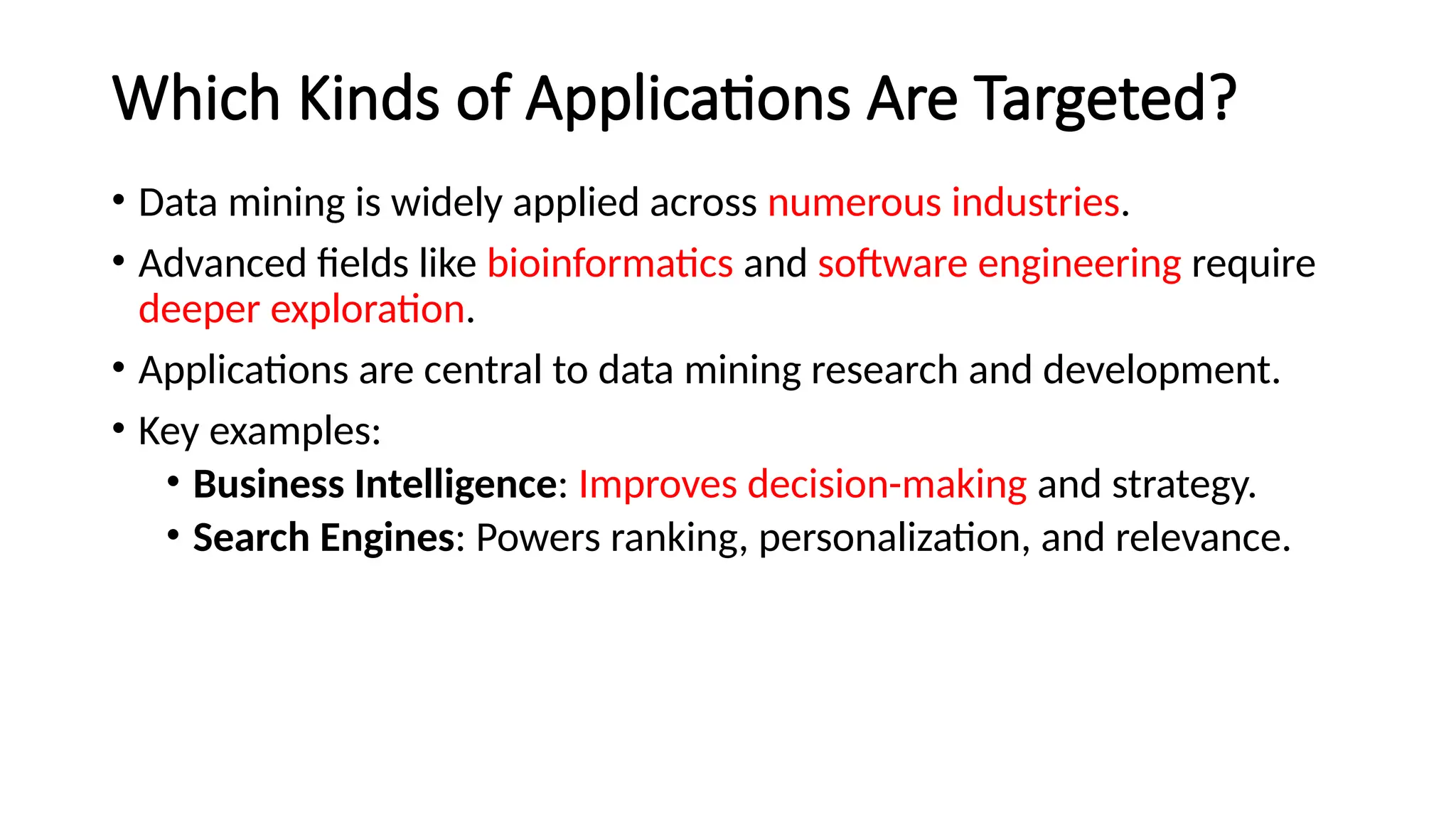 Which Kinds of Applications Are Targeted?
• Data mining is widely applied across numerous industries.
• Advanced fields like bioinformatics and software engineering require
deeper exploration.
• Applications are central to data mining research and development.
• Key examples:
• Business Intelligence: Improves decision-making and strategy.
• Search Engines: Powers ranking, personalization, and relevance.
 