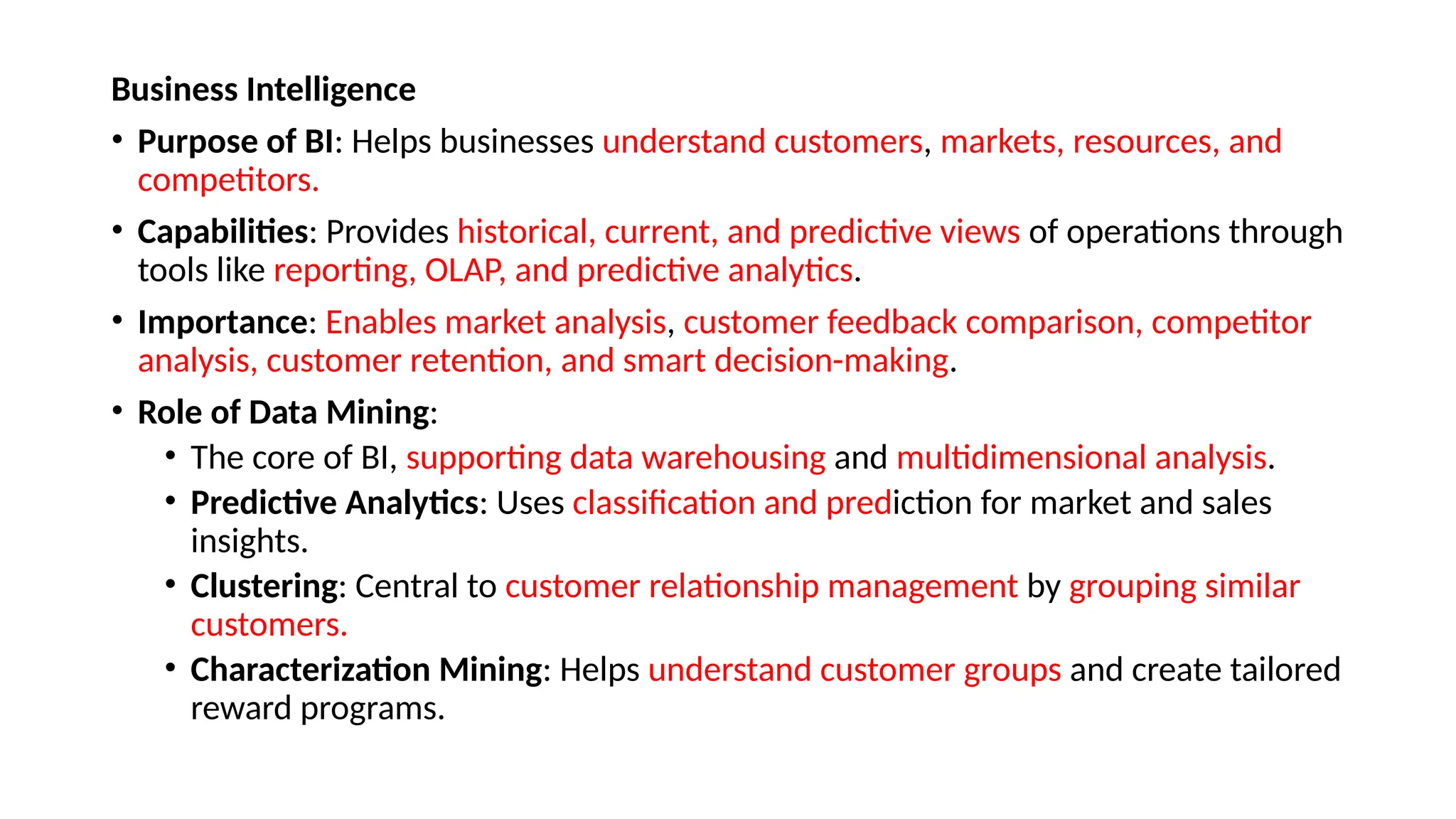 Business Intelligence
• Purpose of BI: Helps businesses understand customers, markets, resources, and
competitors.
• Capabilities: Provides historical, current, and predictive views of operations through
tools like reporting, OLAP, and predictive analytics.
• Importance: Enables market analysis, customer feedback comparison, competitor
analysis, customer retention, and smart decision-making.
• Role of Data Mining:
• The core of BI, supporting data warehousing and multidimensional analysis.
• Predictive Analytics: Uses classification and prediction for market and sales
insights.
• Clustering: Central to customer relationship management by grouping similar
customers.
• Characterization Mining: Helps understand customer groups and create tailored
reward programs.
 