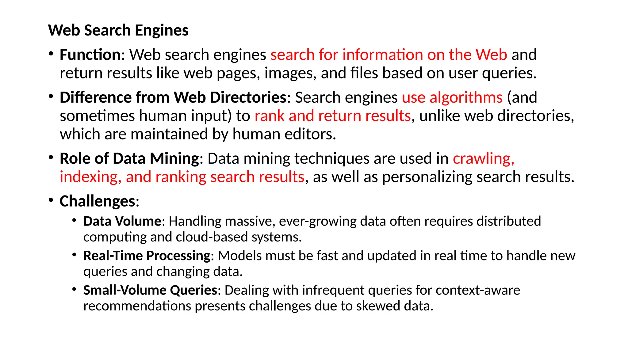 Web Search Engines
• Function: Web search engines search for information on the Web and
return results like web pages, images, and files based on user queries.
• Difference from Web Directories: Search engines use algorithms (and
sometimes human input) to rank and return results, unlike web directories,
which are maintained by human editors.
• Role of Data Mining: Data mining techniques are used in crawling,
indexing, and ranking search results, as well as personalizing search results.
• Challenges:
• Data Volume: Handling massive, ever-growing data often requires distributed
computing and cloud-based systems.
• Real-Time Processing: Models must be fast and updated in real time to handle new
queries and changing data.
• Small-Volume Queries: Dealing with infrequent queries for context-aware
recommendations presents challenges due to skewed data.
 