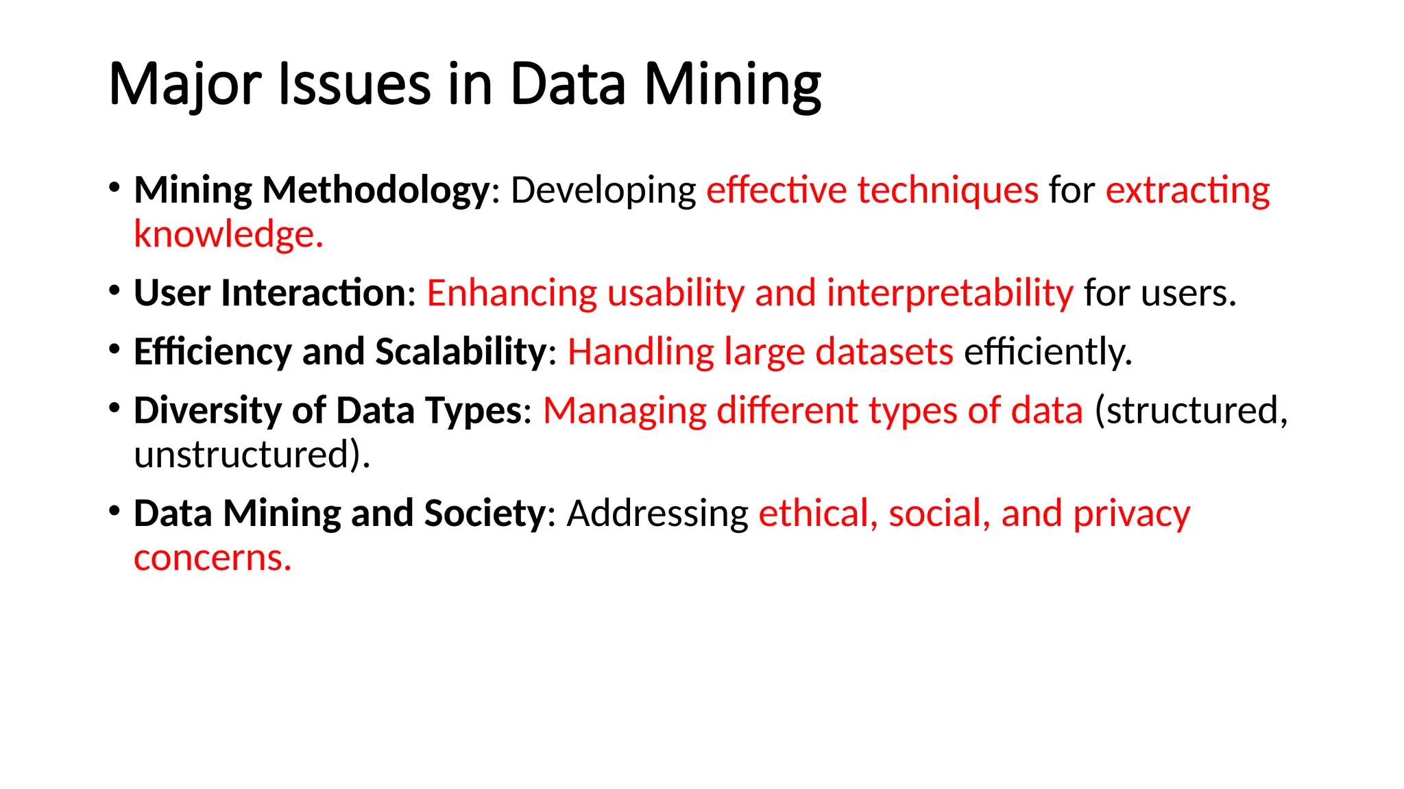 Major Issues in Data Mining
• Mining Methodology: Developing effective techniques for extracting
knowledge.
• User Interaction: Enhancing usability and interpretability for users.
• Efficiency and Scalability: Handling large datasets efficiently.
• Diversity of Data Types: Managing different types of data (structured,
unstructured).
• Data Mining and Society: Addressing ethical, social, and privacy
concerns.
 