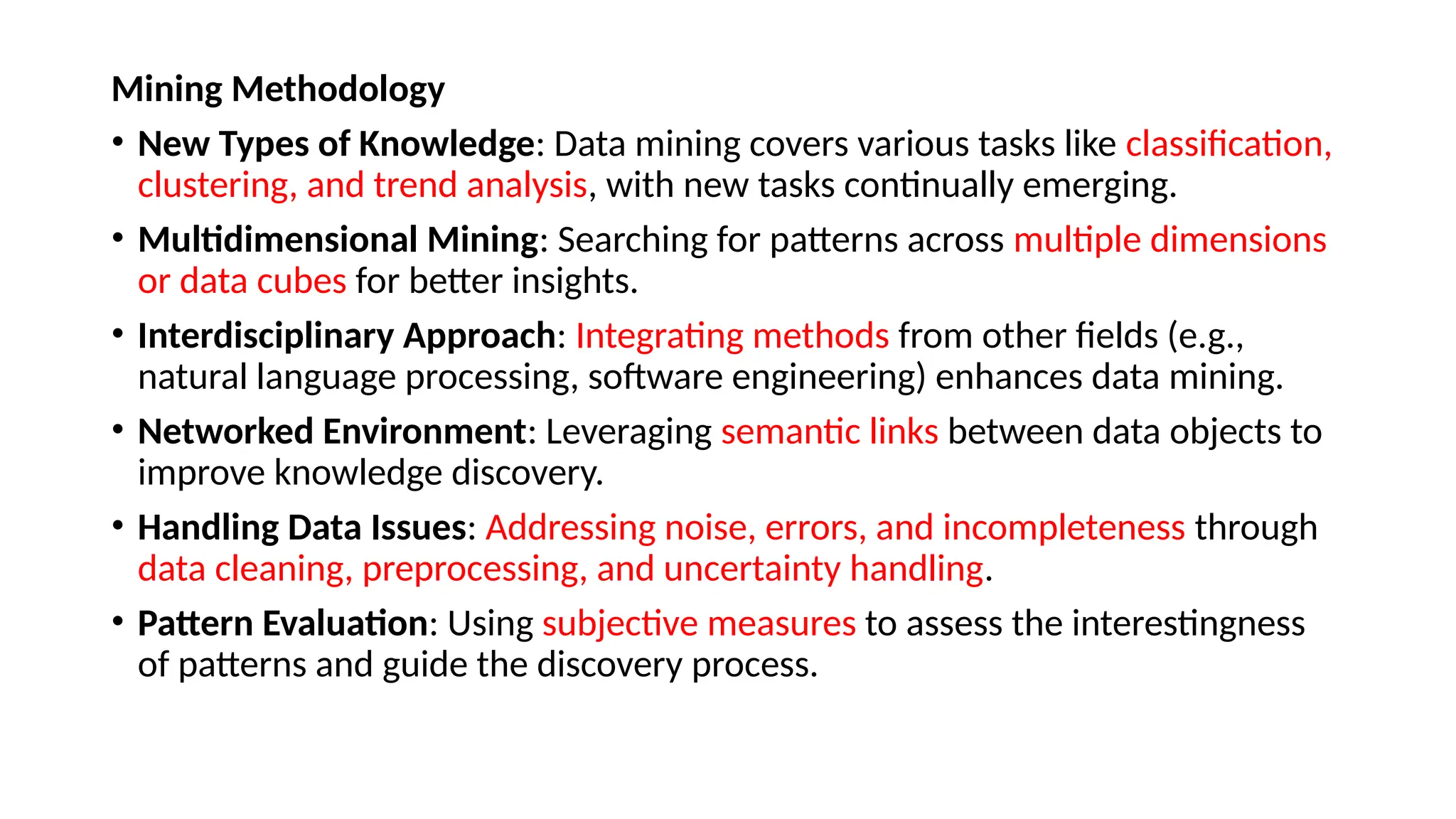 Mining Methodology
• New Types of Knowledge: Data mining covers various tasks like classification,
clustering, and trend analysis, with new tasks continually emerging.
• Multidimensional Mining: Searching for patterns across multiple dimensions
or data cubes for better insights.
• Interdisciplinary Approach: Integrating methods from other fields (e.g.,
natural language processing, software engineering) enhances data mining.
• Networked Environment: Leveraging semantic links between data objects to
improve knowledge discovery.
• Handling Data Issues: Addressing noise, errors, and incompleteness through
data cleaning, preprocessing, and uncertainty handling.
• Pattern Evaluation: Using subjective measures to assess the interestingness
of patterns and guide the discovery process.
 