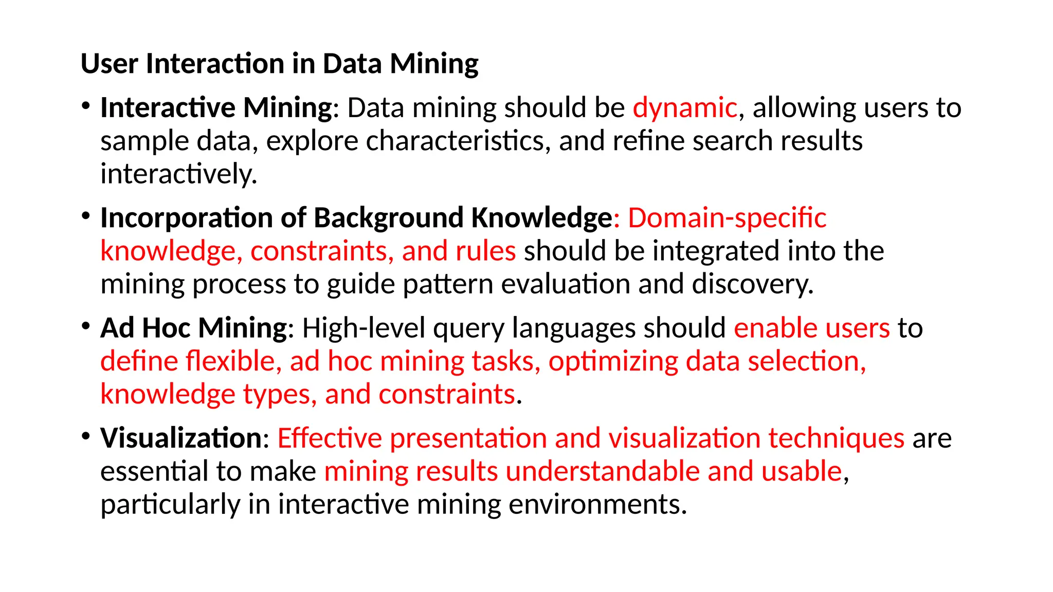 User Interaction in Data Mining
• Interactive Mining: Data mining should be dynamic, allowing users to
sample data, explore characteristics, and refine search results
interactively.
• Incorporation of Background Knowledge: Domain-specific
knowledge, constraints, and rules should be integrated into the
mining process to guide pattern evaluation and discovery.
• Ad Hoc Mining: High-level query languages should enable users to
define flexible, ad hoc mining tasks, optimizing data selection,
knowledge types, and constraints.
• Visualization: Effective presentation and visualization techniques are
essential to make mining results understandable and usable,
particularly in interactive mining environments.
 