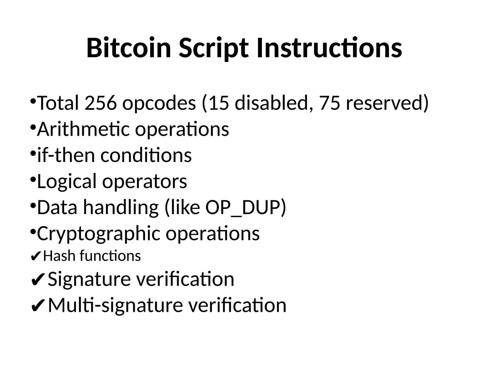 Bitcoin Script Instructions
•Total 256 opcodes (15 disabled, 75 reserved)
•Arithmetic operations
•if-then conditions
•Logical operators
•Data handling (like OP_DUP)
•Cryptographic operations
✔Hash functions
✔Signature verification
✔Multi-signature verification
 