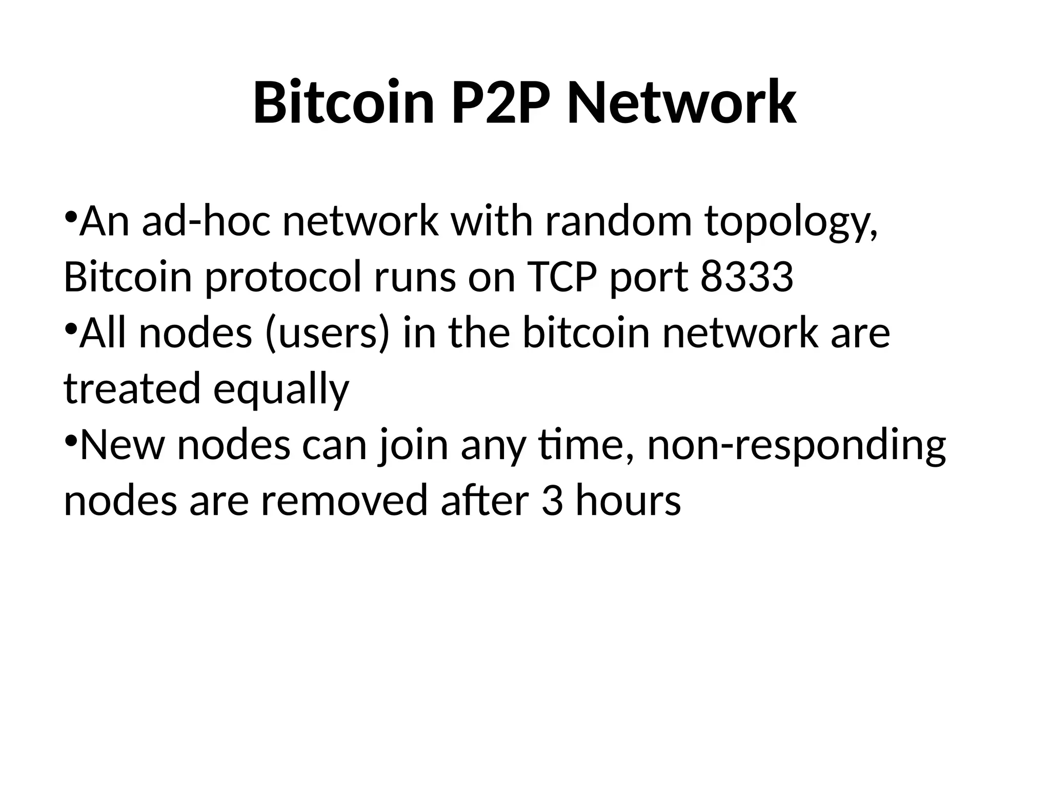 Bitcoin P2P Network
•An ad-hoc network with random topology,
Bitcoin protocol runs on TCP port 8333
•All nodes (users) in the bitcoin network are
treated equally
•New nodes can join any time, non-responding
nodes are removed after 3 hours
 