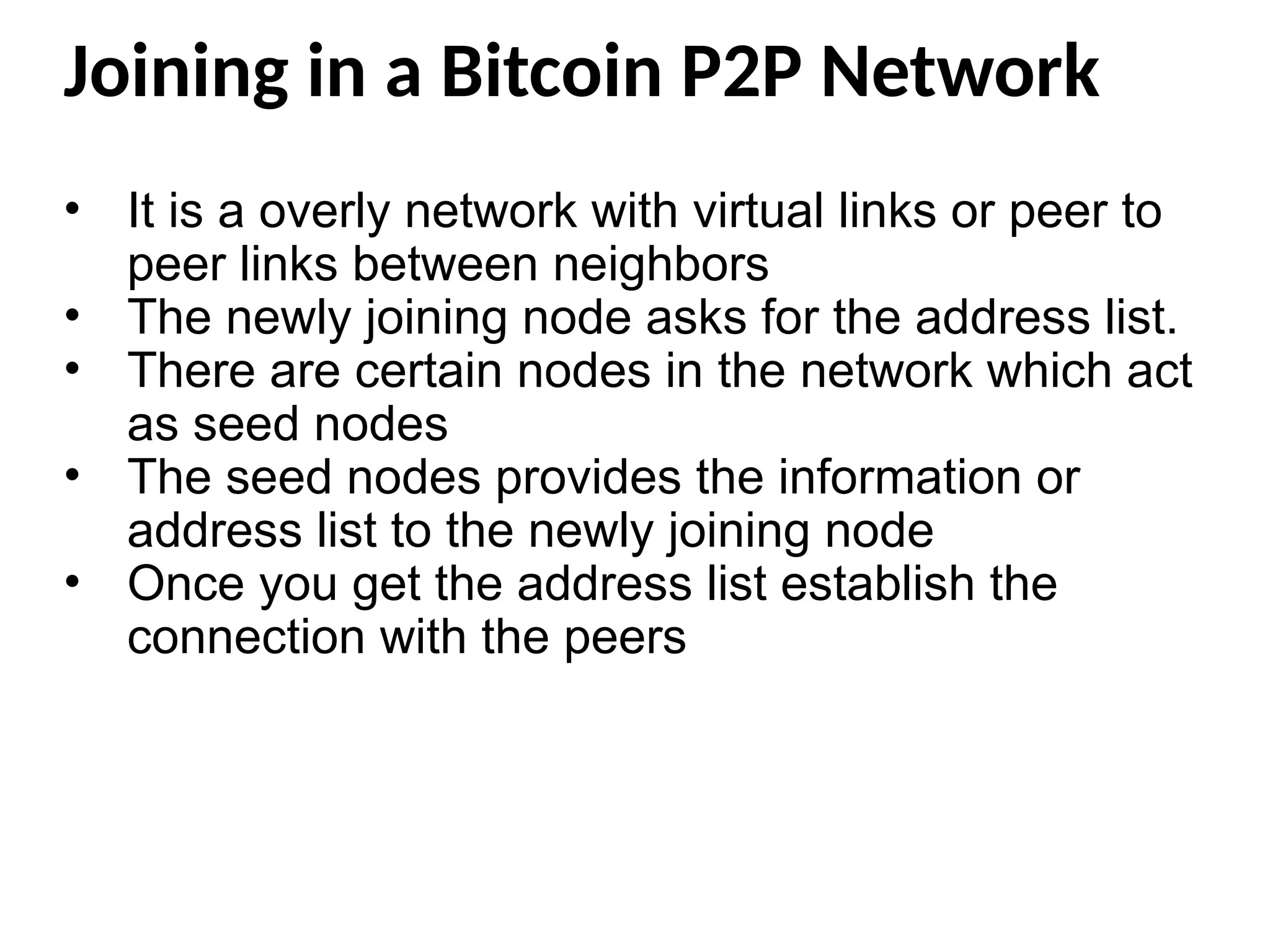 Joining in a Bitcoin P2P Network
• It is a overly network with virtual links or peer to
peer links between neighbors
• The newly joining node asks for the address list.
• There are certain nodes in the network which act
as seed nodes
• The seed nodes provides the information or
address list to the newly joining node
• Once you get the address list establish the
connection with the peers
 