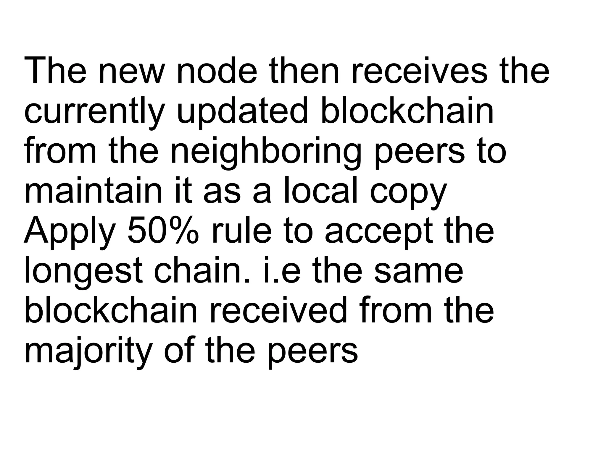 The new node then receives the
currently updated blockchain
from the neighboring peers to
maintain it as a local copy
Apply 50% rule to accept the
longest chain. i.e the same
blockchain received from the
majority of the peers
 