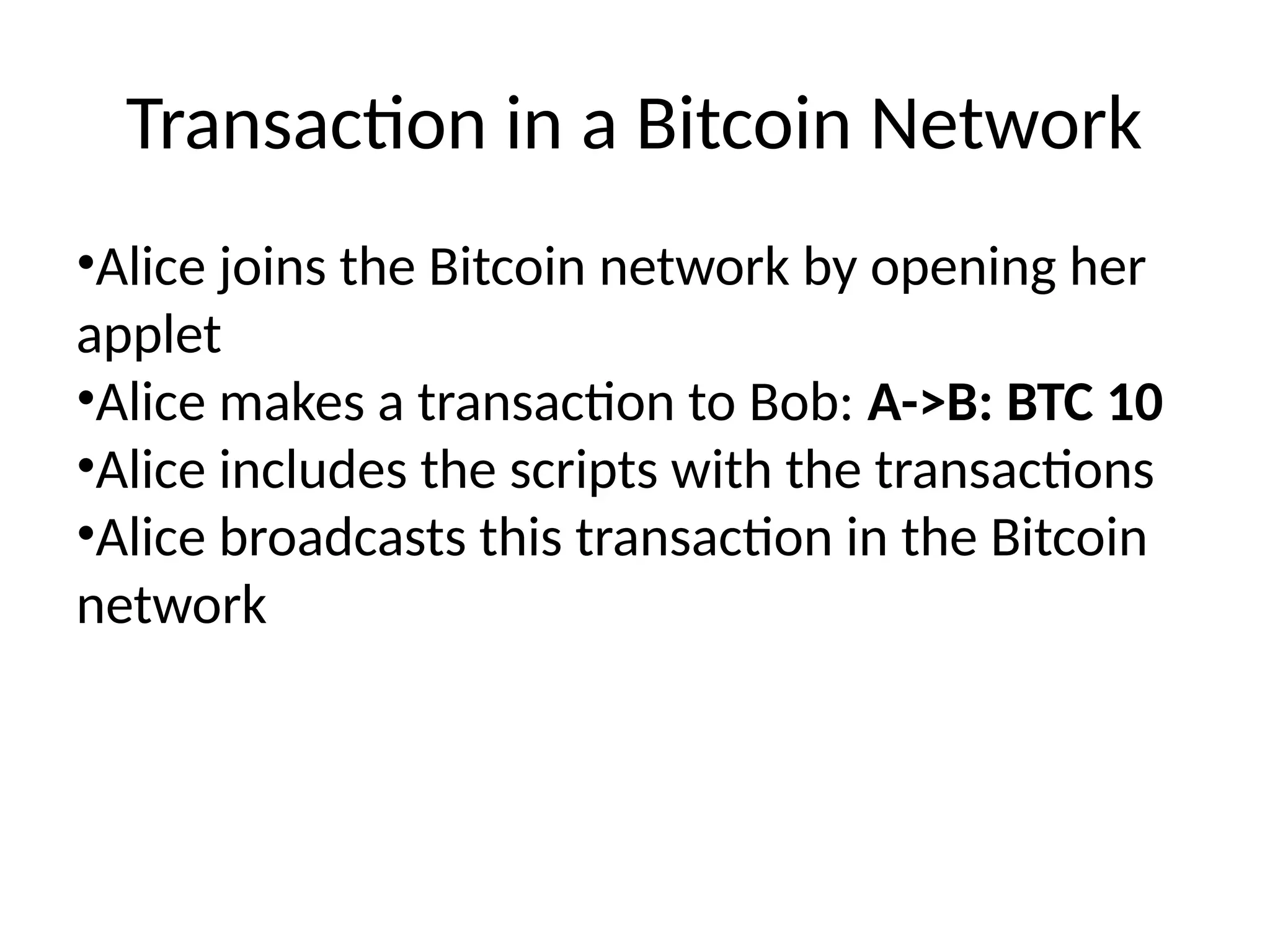Transaction in a Bitcoin Network
•Alice joins the Bitcoin network by opening her
applet
•Alice makes a transaction to Bob: A->B: BTC 10
•Alice includes the scripts with the transactions
•Alice broadcasts this transaction in the Bitcoin
network
 